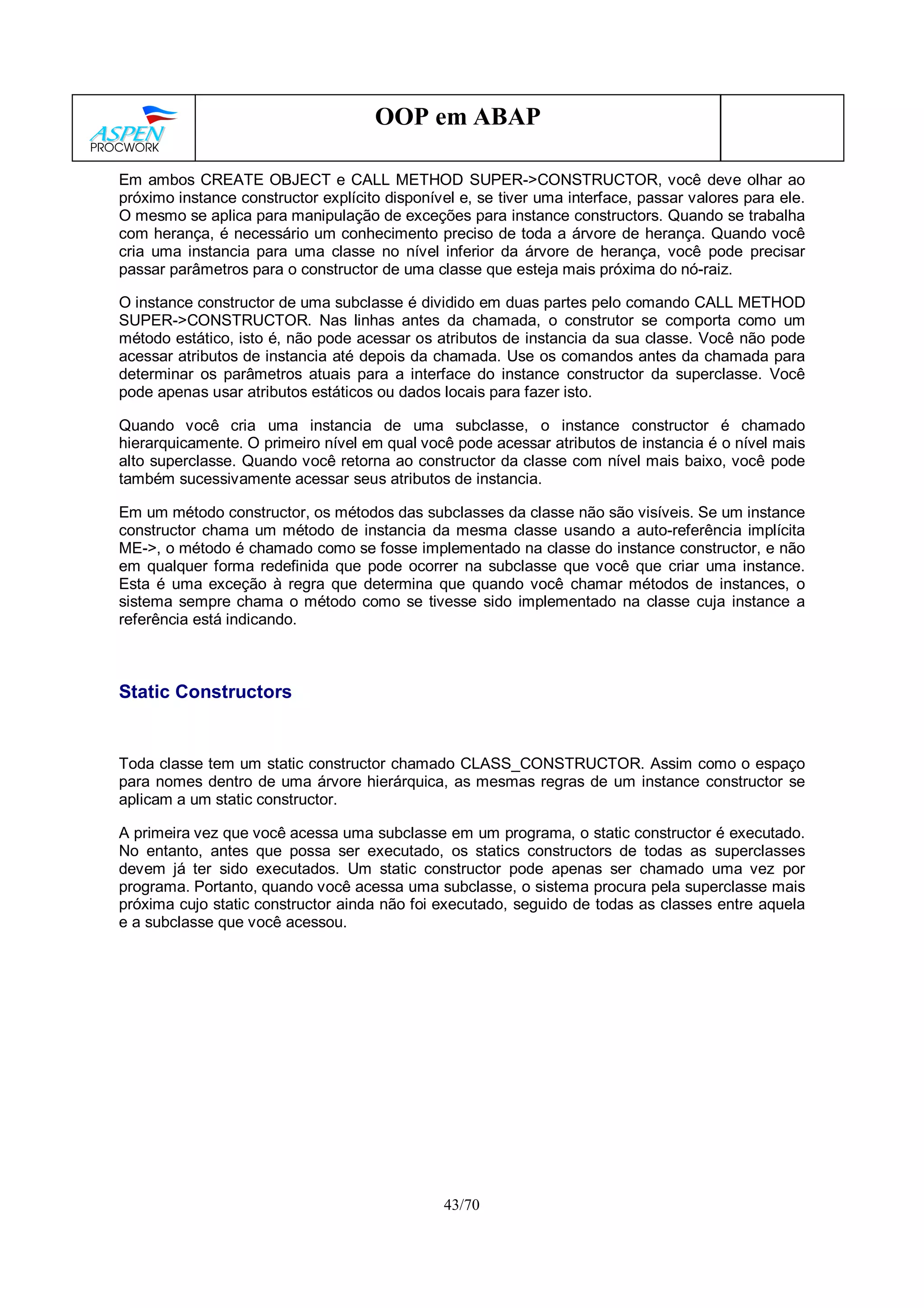 43/70
OOP em ABAP
Em ambos CREATE OBJECT e CALL METHOD SUPER->CONSTRUCTOR, você deve olhar ao
próximo instance constructor explícito disponível e, se tiver uma interface, passar valores para ele.
O mesmo se aplica para manipulação de exceções para instance constructors. Quando se trabalha
com herança, é necessário um conhecimento preciso de toda a árvore de herança. Quando você
cria uma instancia para uma classe no nível inferior da árvore de herança, você pode precisar
passar parâmetros para o constructor de uma classe que esteja mais próxima do nó-raiz.
O instance constructor de uma subclasse é dividido em duas partes pelo comando CALL METHOD
SUPER->CONSTRUCTOR. Nas linhas antes da chamada, o construtor se comporta como um
método estático, isto é, não pode acessar os atributos de instancia da sua classe. Você não pode
acessar atributos de instancia até depois da chamada. Use os comandos antes da chamada para
determinar os parâmetros atuais para a interface do instance constructor da superclasse. Você
pode apenas usar atributos estáticos ou dados locais para fazer isto.
Quando você cria uma instancia de uma subclasse, o instance constructor é chamado
hierarquicamente. O primeiro nível em qual você pode acessar atributos de instancia é o nível mais
alto superclasse. Quando você retorna ao constructor da classe com nível mais baixo, você pode
também sucessivamente acessar seus atributos de instancia.
Em um método constructor, os métodos das subclasses da classe não são visíveis. Se um instance
constructor chama um método de instancia da mesma classe usando a auto-referência implícita
ME->, o método é chamado como se fosse implementado na classe do instance constructor, e não
em qualquer forma redefinida que pode ocorrer na subclasse que você que criar uma instance.
Esta é uma exceção à regra que determina que quando você chamar métodos de instances, o
sistema sempre chama o método como se tivesse sido implementado na classe cuja instance a
referência está indicando.
Static Constructors
Toda classe tem um static constructor chamado CLASS_CONSTRUCTOR. Assim como o espaço
para nomes dentro de uma árvore hierárquica, as mesmas regras de um instance constructor se
aplicam a um static constructor.
A primeira vez que você acessa uma subclasse em um programa, o static constructor é executado.
No entanto, antes que possa ser executado, os statics constructors de todas as superclasses
devem já ter sido executados. Um static constructor pode apenas ser chamado uma vez por
programa. Portanto, quando você acessa uma subclasse, o sistema procura pela superclasse mais
próxima cujo static constructor ainda não foi executado, seguido de todas as classes entre aquela
e a subclasse que você acessou.
 