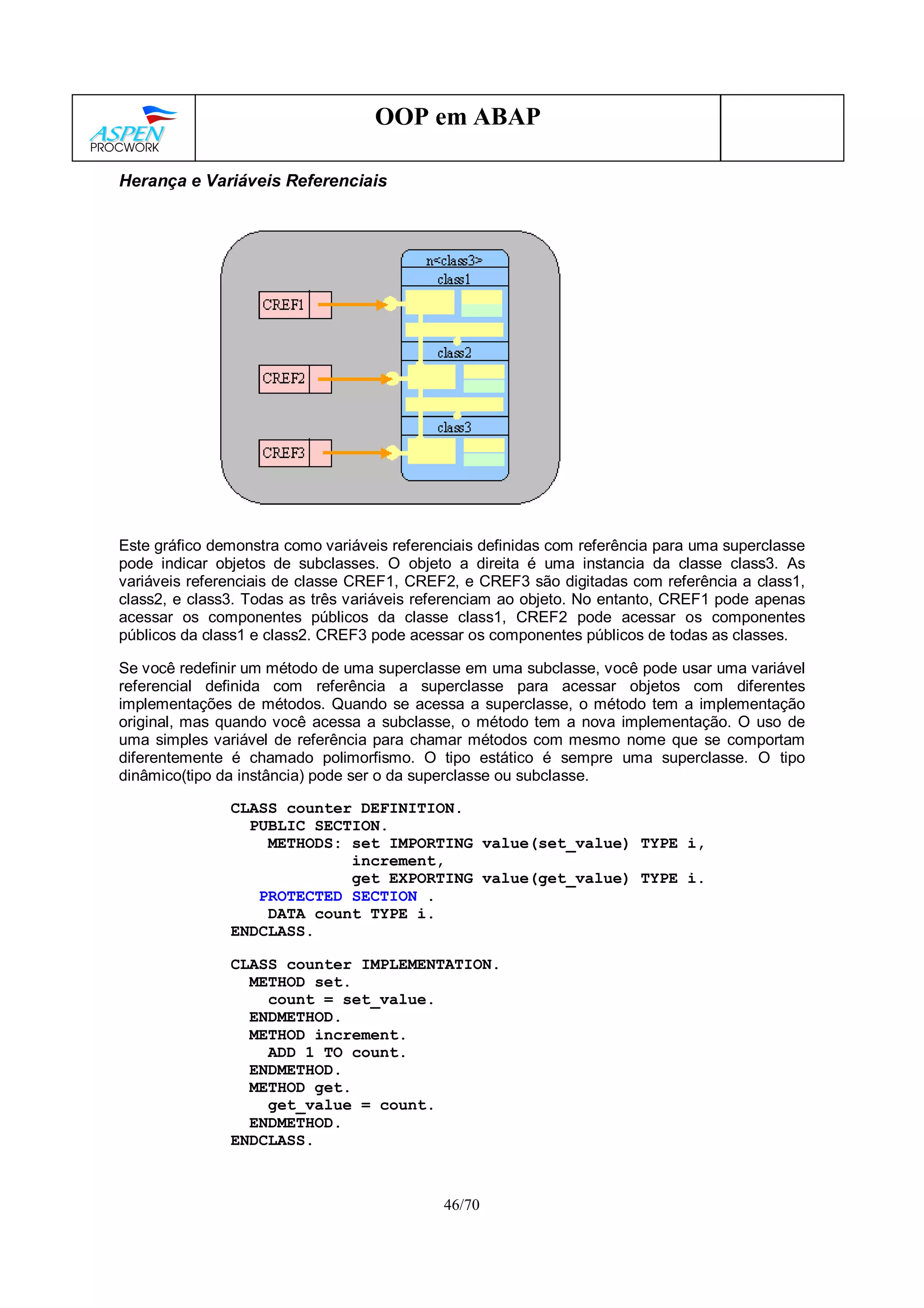 46/70
OOP em ABAP
Herança e Variáveis Referenciais
Este gráfico demonstra como variáveis referenciais definidas com referência para uma superclasse
pode indicar objetos de subclasses. O objeto a direita é uma instancia da classe class3. As
variáveis referenciais de classe CREF1, CREF2, e CREF3 são digitadas com referência a class1,
class2, e class3. Todas as três variáveis referenciam ao objeto. No entanto, CREF1 pode apenas
acessar os componentes públicos da classe class1, CREF2 pode acessar os componentes
públicos da class1 e class2. CREF3 pode acessar os componentes públicos de todas as classes.
Se você redefinir um método de uma superclasse em uma subclasse, você pode usar uma variável
referencial definida com referência a superclasse para acessar objetos com diferentes
implementações de métodos. Quando se acessa a superclasse, o método tem a implementação
original, mas quando você acessa a subclasse, o método tem a nova implementação. O uso de
uma simples variável de referência para chamar métodos com mesmo nome que se comportam
diferentemente é chamado polimorfismo. O tipo estático é sempre uma superclasse. O tipo
dinâmico(tipo da instância) pode ser o da superclasse ou subclasse.
CLASS counter DEFINITION.
PUBLIC SECTION.
METHODS: set IMPORTING value(set_value) TYPE i,
increment,
get EXPORTING value(get_value) TYPE i.
PROTECTED SECTION .
DATA count TYPE i.
ENDCLASS.
CLASS counter IMPLEMENTATION.
METHOD set.
count = set_value.
ENDMETHOD.
METHOD increment.
ADD 1 TO count.
ENDMETHOD.
METHOD get.
get_value = count.
ENDMETHOD.
ENDCLASS.
 