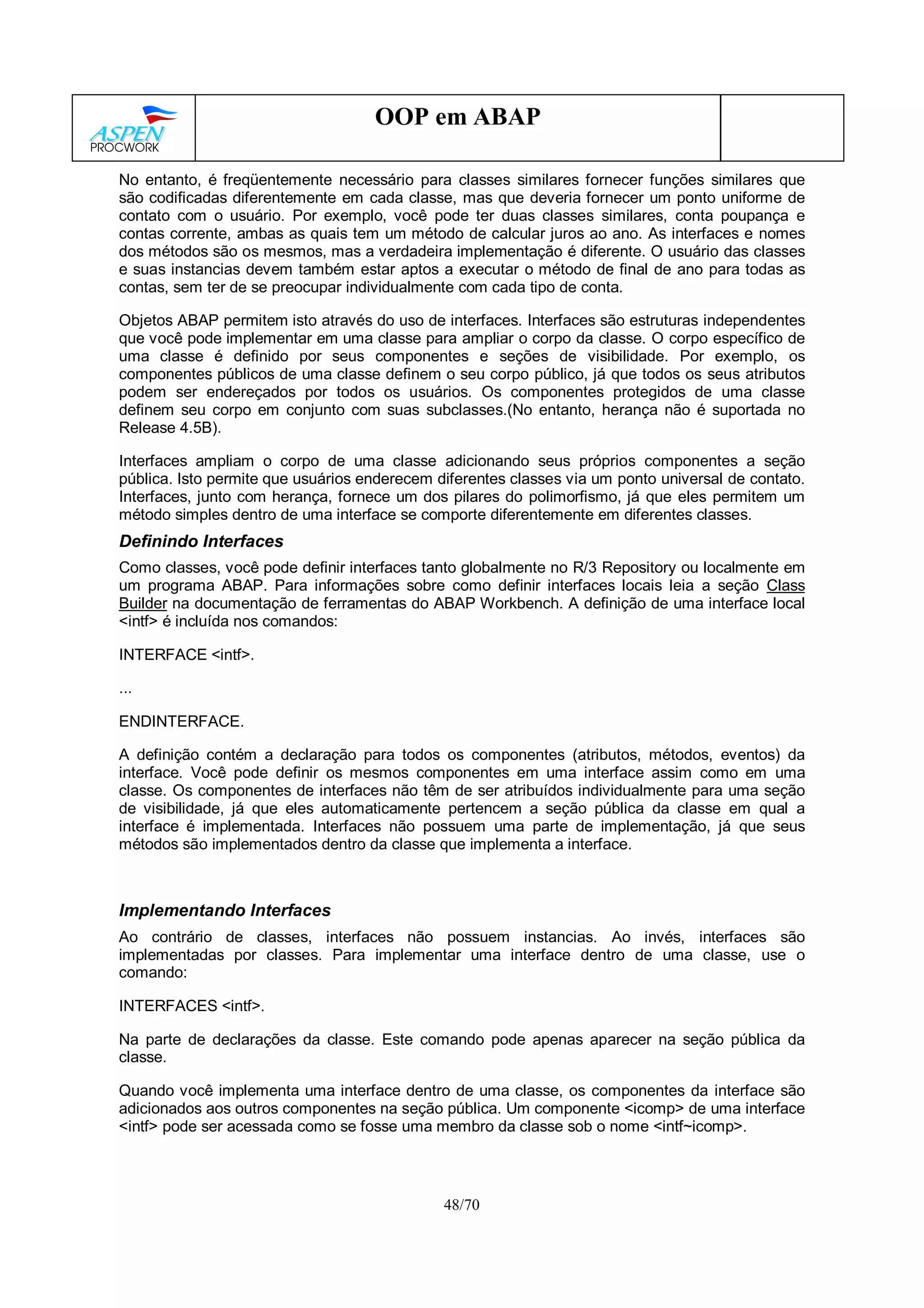 48/70
OOP em ABAP
No entanto, é freqüentemente necessário para classes similares fornecer funções similares que
são codificadas diferentemente em cada classe, mas que deveria fornecer um ponto uniforme de
contato com o usuário. Por exemplo, você pode ter duas classes similares, conta poupança e
contas corrente, ambas as quais tem um método de calcular juros ao ano. As interfaces e nomes
dos métodos são os mesmos, mas a verdadeira implementação é diferente. O usuário das classes
e suas instancias devem também estar aptos a executar o método de final de ano para todas as
contas, sem ter de se preocupar individualmente com cada tipo de conta.
Objetos ABAP permitem isto através do uso de interfaces. Interfaces são estruturas independentes
que você pode implementar em uma classe para ampliar o corpo da classe. O corpo específico de
uma classe é definido por seus componentes e seções de visibilidade. Por exemplo, os
componentes públicos de uma classe definem o seu corpo público, já que todos os seus atributos
podem ser endereçados por todos os usuários. Os componentes protegidos de uma classe
definem seu corpo em conjunto com suas subclasses.(No entanto, herança não é suportada no
Release 4.5B).
Interfaces ampliam o corpo de uma classe adicionando seus próprios componentes a seção
pública. Isto permite que usuários enderecem diferentes classes via um ponto universal de contato.
Interfaces, junto com herança, fornece um dos pilares do polimorfismo, já que eles permitem um
método simples dentro de uma interface se comporte diferentemente em diferentes classes.
Definindo Interfaces
Como classes, você pode definir interfaces tanto globalmente no R/3 Repository ou localmente em
um programa ABAP. Para informações sobre como definir interfaces locais leia a seção Class
Builder na documentação de ferramentas do ABAP Workbench. A definição de uma interface local
<intf> é incluída nos comandos:
INTERFACE <intf>.
...
ENDINTERFACE.
A definição contém a declaração para todos os componentes (atributos, métodos, eventos) da
interface. Você pode definir os mesmos componentes em uma interface assim como em uma
classe. Os componentes de interfaces não têm de ser atribuídos individualmente para uma seção
de visibilidade, já que eles automaticamente pertencem a seção pública da classe em qual a
interface é implementada. Interfaces não possuem uma parte de implementação, já que seus
métodos são implementados dentro da classe que implementa a interface.
Implementando Interfaces
Ao contrário de classes, interfaces não possuem instancias. Ao invés, interfaces são
implementadas por classes. Para implementar uma interface dentro de uma classe, use o
comando:
INTERFACES <intf>.
Na parte de declarações da classe. Este comando pode apenas aparecer na seção pública da
classe.
Quando você implementa uma interface dentro de uma classe, os componentes da interface são
adicionados aos outros componentes na seção pública. Um componente <icomp> de uma interface
<intf> pode ser acessada como se fosse uma membro da classe sob o nome <intf~icomp>.
 