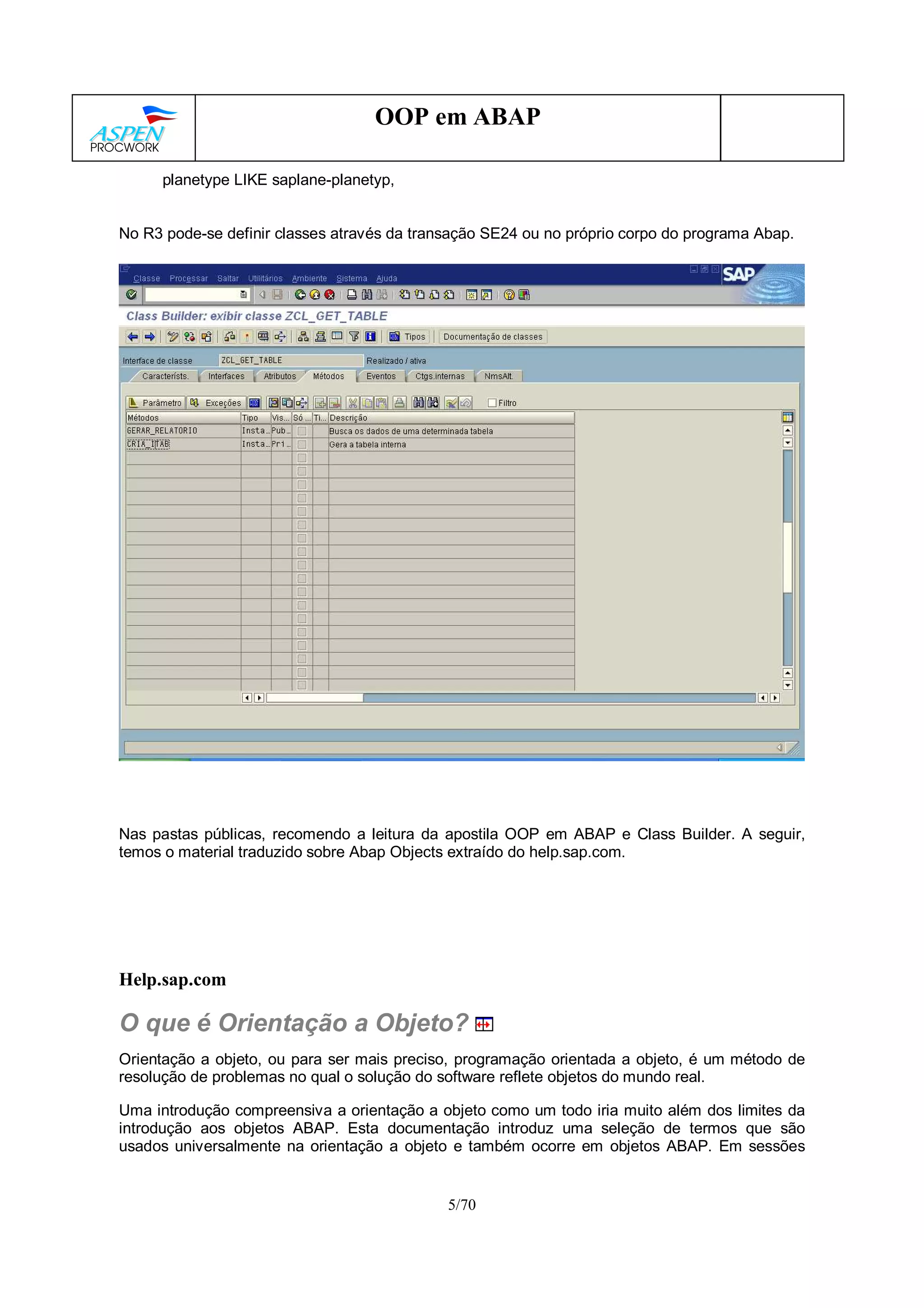 5/70
OOP em ABAP
planetype LIKE saplane-planetyp,
No R3 pode-se definir classes através da transação SE24 ou no próprio corpo do programa Abap.
Nas pastas públicas, recomendo a leitura da apostila OOP em ABAP e Class Builder. A seguir,
temos o material traduzido sobre Abap Objects extraído do help.sap.com.
Help.sap.com
O que é Orientação a Objeto?
Orientação a objeto, ou para ser mais preciso, programação orientada a objeto, é um método de
resolução de problemas no qual o solução do software reflete objetos do mundo real.
Uma introdução compreensiva a orientação a objeto como um todo iria muito além dos limites da
introdução aos objetos ABAP. Esta documentação introduz uma seleção de termos que são
usados universalmente na orientação a objeto e também ocorre em objetos ABAP. Em sessões
 