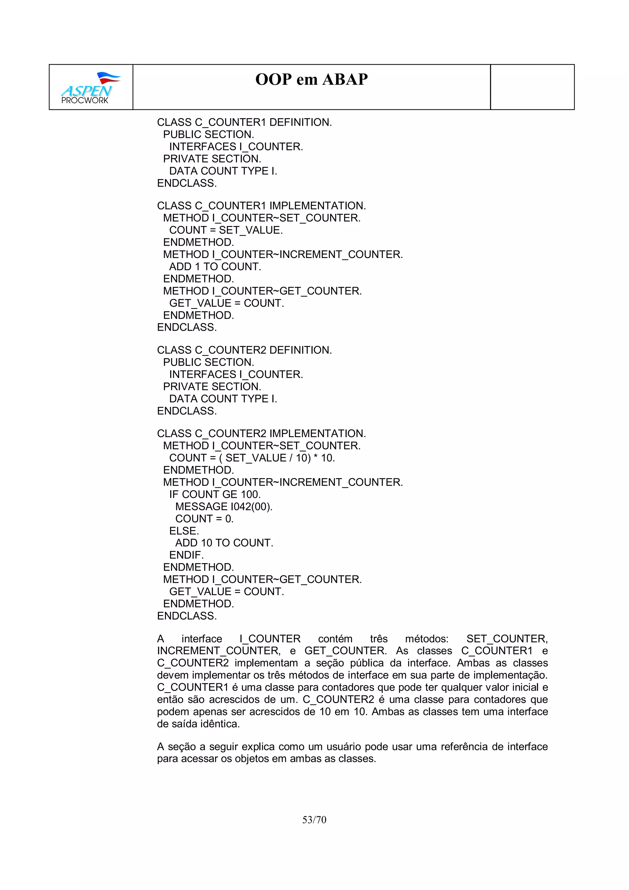 53/70
OOP em ABAP
CLASS C_COUNTER1 DEFINITION.
PUBLIC SECTION.
INTERFACES I_COUNTER.
PRIVATE SECTION.
DATA COUNT TYPE I.
ENDCLASS.
CLASS C_COUNTER1 IMPLEMENTATION.
METHOD I_COUNTER~SET_COUNTER.
COUNT = SET_VALUE.
ENDMETHOD.
METHOD I_COUNTER~INCREMENT_COUNTER.
ADD 1 TO COUNT.
ENDMETHOD.
METHOD I_COUNTER~GET_COUNTER.
GET_VALUE = COUNT.
ENDMETHOD.
ENDCLASS.
CLASS C_COUNTER2 DEFINITION.
PUBLIC SECTION.
INTERFACES I_COUNTER.
PRIVATE SECTION.
DATA COUNT TYPE I.
ENDCLASS.
CLASS C_COUNTER2 IMPLEMENTATION.
METHOD I_COUNTER~SET_COUNTER.
COUNT = ( SET_VALUE / 10) * 10.
ENDMETHOD.
METHOD I_COUNTER~INCREMENT_COUNTER.
IF COUNT GE 100.
MESSAGE I042(00).
COUNT = 0.
ELSE.
ADD 10 TO COUNT.
ENDIF.
ENDMETHOD.
METHOD I_COUNTER~GET_COUNTER.
GET_VALUE = COUNT.
ENDMETHOD.
ENDCLASS.
A interface I_COUNTER contém três métodos: SET_COUNTER,
INCREMENT_COUNTER, e GET_COUNTER. As classes C_COUNTER1 e
C_COUNTER2 implementam a seção pública da interface. Ambas as classes
devem implementar os três métodos de interface em sua parte de implementação.
C_COUNTER1 é uma classe para contadores que pode ter qualquer valor inicial e
então são acrescidos de um. C_COUNTER2 é uma classe para contadores que
podem apenas ser acrescidos de 10 em 10. Ambas as classes tem uma interface
de saída idêntica.
A seção a seguir explica como um usuário pode usar uma referência de interface
para acessar os objetos em ambas as classes.
 