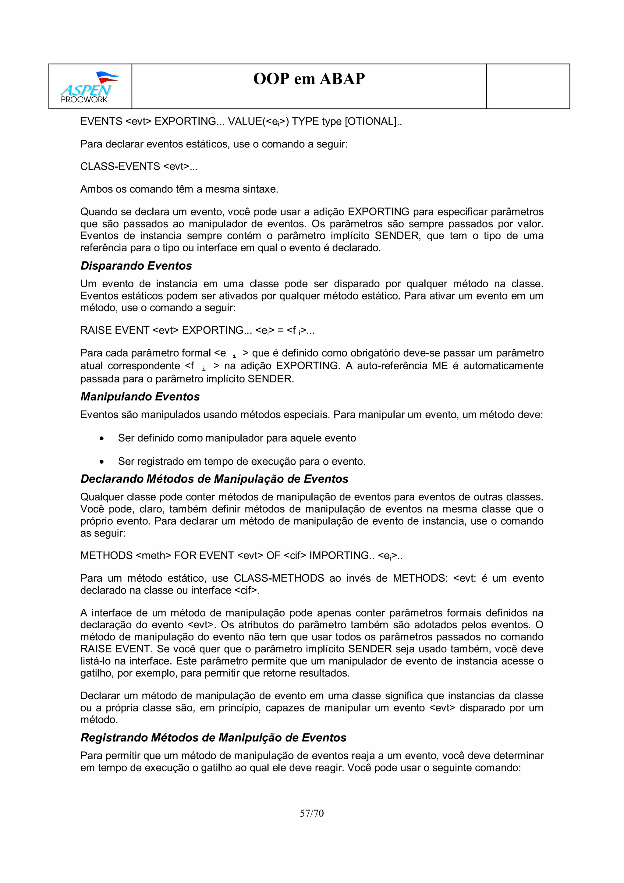 57/70
OOP em ABAP
EVENTS <evt> EXPORTING... VALUE(<ei>) TYPE type [OTIONAL]..
Para declarar eventos estáticos, use o comando a seguir:
CLASS-EVENTS <evt>...
Ambos os comando têm a mesma sintaxe.
Quando se declara um evento, você pode usar a adição EXPORTING para especificar parâmetros
que são passados ao manipulador de eventos. Os parâmetros são sempre passados por valor.
Eventos de instancia sempre contém o parâmetro implícito SENDER, que tem o tipo de uma
referência para o tipo ou interface em qual o evento é declarado.
Disparando Eventos
Um evento de instancia em uma classe pode ser disparado por qualquer método na classe.
Eventos estáticos podem ser ativados por qualquer método estático. Para ativar um evento em um
método, use o comando a seguir:
RAISE EVENT <evt> EXPORTING... <ei> = <f i>...
Para cada parâmetro formal <e i > que é definido como obrigatório deve-se passar um parâmetro
atual correspondente <f i > na adição EXPORTING. A auto-referência ME é automaticamente
passada para o parâmetro implícito SENDER.
Manipulando Eventos
Eventos são manipulados usando métodos especiais. Para manipular um evento, um método deve:
• Ser definido como manipulador para aquele evento
• Ser registrado em tempo de execução para o evento.
Declarando Métodos de Manipulação de Eventos
Qualquer classe pode conter métodos de manipulação de eventos para eventos de outras classes.
Você pode, claro, também definir métodos de manipulação de eventos na mesma classe que o
próprio evento. Para declarar um método de manipulação de evento de instancia, use o comando
as seguir:
METHODS <meth> FOR EVENT <evt> OF <cif> IMPORTING.. <ei>..
Para um método estático, use CLASS-METHODS ao invés de METHODS: <evt: é um evento
declarado na classe ou interface <cif>.
A interface de um método de manipulação pode apenas conter parâmetros formais definidos na
declaração do evento <evt>. Os atributos do parâmetro também são adotados pelos eventos. O
método de manipulação do evento não tem que usar todos os parâmetros passados no comando
RAISE EVENT. Se você quer que o parâmetro implícito SENDER seja usado também, você deve
listá-lo na interface. Este parâmetro permite que um manipulador de evento de instancia acesse o
gatilho, por exemplo, para permitir que retorne resultados.
Declarar um método de manipulação de evento em uma classe significa que instancias da classe
ou a própria classe são, em princípio, capazes de manipular um evento <evt> disparado por um
método.
Registrando Métodos de Manipulção de Eventos
Para permitir que um método de manipulação de eventos reaja a um evento, você deve determinar
em tempo de execução o gatilho ao qual ele deve reagir. Você pode usar o seguinte comando:
 