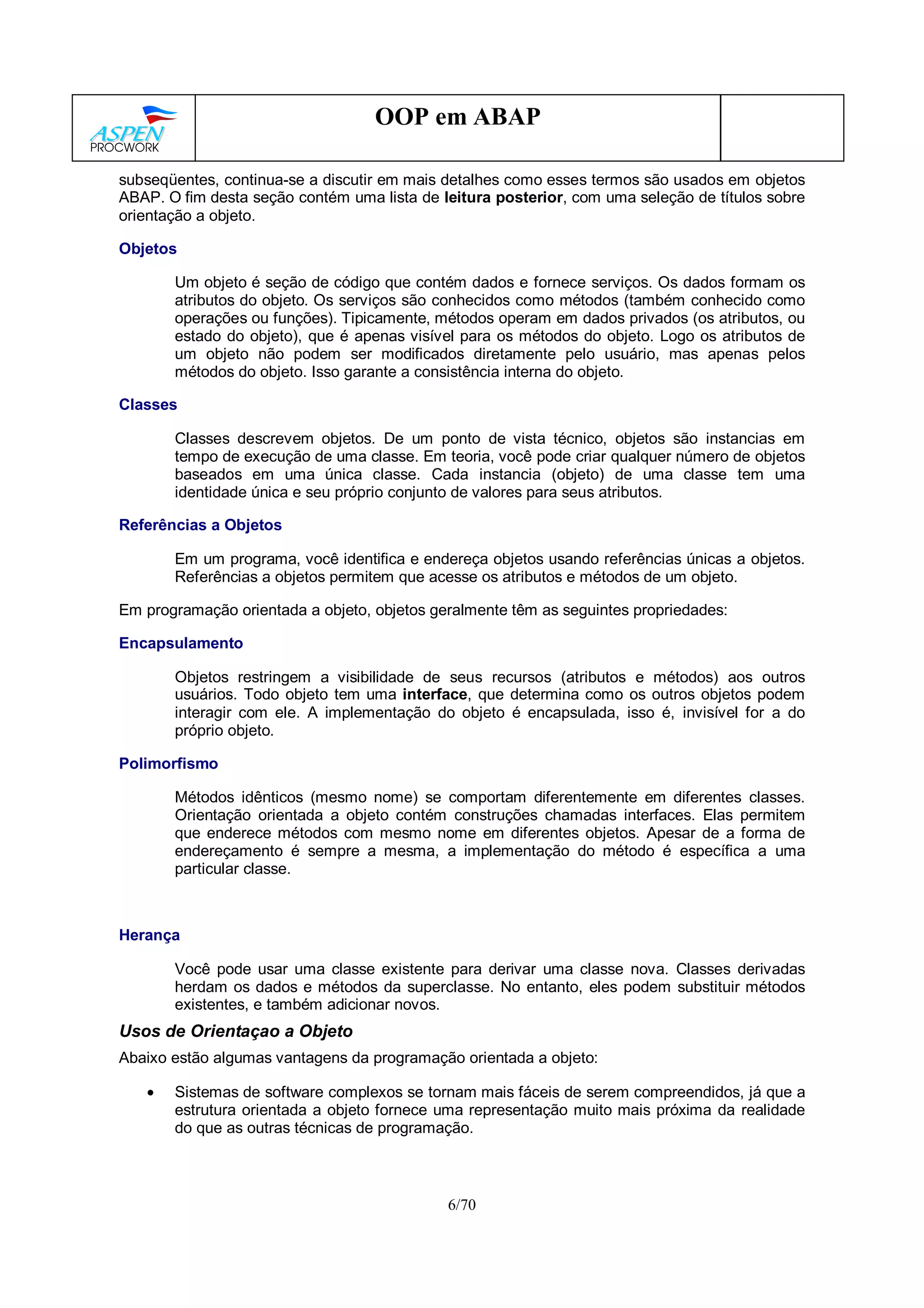 6/70
OOP em ABAP
subseqüentes, continua-se a discutir em mais detalhes como esses termos são usados em objetos
ABAP. O fim desta seção contém uma lista de leitura posterior, com uma seleção de títulos sobre
orientação a objeto.
Objetos
Um objeto é seção de código que contém dados e fornece serviços. Os dados formam os
atributos do objeto. Os serviços são conhecidos como métodos (também conhecido como
operações ou funções). Tipicamente, métodos operam em dados privados (os atributos, ou
estado do objeto), que é apenas visível para os métodos do objeto. Logo os atributos de
um objeto não podem ser modificados diretamente pelo usuário, mas apenas pelos
métodos do objeto. Isso garante a consistência interna do objeto.
Classes
Classes descrevem objetos. De um ponto de vista técnico, objetos são instancias em
tempo de execução de uma classe. Em teoria, você pode criar qualquer número de objetos
baseados em uma única classe. Cada instancia (objeto) de uma classe tem uma
identidade única e seu próprio conjunto de valores para seus atributos.
Referências a Objetos
Em um programa, você identifica e endereça objetos usando referências únicas a objetos.
Referências a objetos permitem que acesse os atributos e métodos de um objeto.
Em programação orientada a objeto, objetos geralmente têm as seguintes propriedades:
Encapsulamento
Objetos restringem a visibilidade de seus recursos (atributos e métodos) aos outros
usuários. Todo objeto tem uma interface, que determina como os outros objetos podem
interagir com ele. A implementação do objeto é encapsulada, isso é, invisível for a do
próprio objeto.
Polimorfismo
Métodos idênticos (mesmo nome) se comportam diferentemente em diferentes classes.
Orientação orientada a objeto contém construções chamadas interfaces. Elas permitem
que enderece métodos com mesmo nome em diferentes objetos. Apesar de a forma de
endereçamento é sempre a mesma, a implementação do método é específica a uma
particular classe.
Herança
Você pode usar uma classe existente para derivar uma classe nova. Classes derivadas
herdam os dados e métodos da superclasse. No entanto, eles podem substituir métodos
existentes, e também adicionar novos.
Usos de Orientaçao a Objeto
Abaixo estão algumas vantagens da programação orientada a objeto:
• Sistemas de software complexos se tornam mais fáceis de serem compreendidos, já que a
estrutura orientada a objeto fornece uma representação muito mais próxima da realidade
do que as outras técnicas de programação.
 
