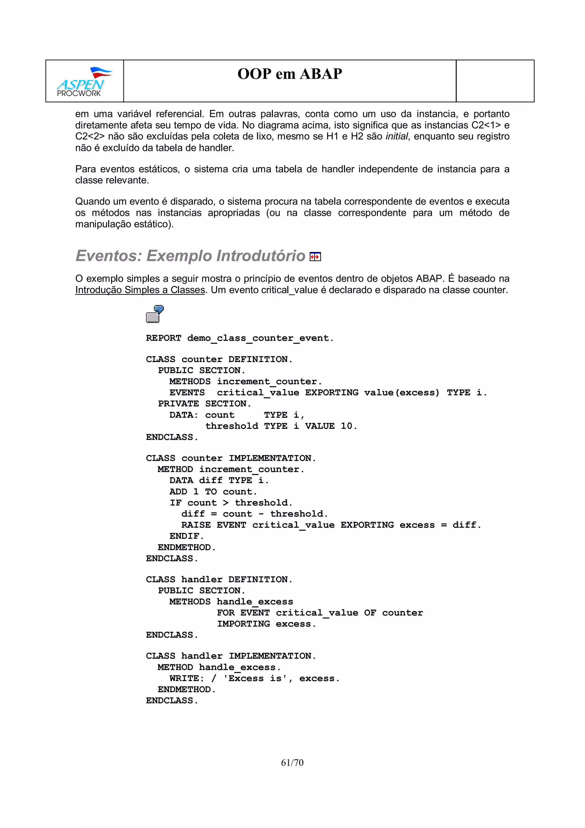61/70
OOP em ABAP
em uma variável referencial. Em outras palavras, conta como um uso da instancia, e portanto
diretamente afeta seu tempo de vida. No diagrama acima, isto significa que as instancias C2<1> e
C2<2> não são excluídas pela coleta de lixo, mesmo se H1 e H2 são initial, enquanto seu registro
não é excluído da tabela de handler.
Para eventos estáticos, o sistema cria uma tabela de handler independente de instancia para a
classe relevante.
Quando um evento é disparado, o sistema procura na tabela correspondente de eventos e executa
os métodos nas instancias apropriadas (ou na classe correspondente para um método de
manipulação estático).
Eventos: Exemplo Introdutório
O exemplo simples a seguir mostra o princípio de eventos dentro de objetos ABAP. É baseado na
Introdução Simples a Classes. Um evento critical_value é declarado e disparado na classe counter.
REPORT demo_class_counter_event.
CLASS counter DEFINITION.
PUBLIC SECTION.
METHODS increment_counter.
EVENTS critical_value EXPORTING value(excess) TYPE i.
PRIVATE SECTION.
DATA: count TYPE i,
threshold TYPE i VALUE 10.
ENDCLASS.
CLASS counter IMPLEMENTATION.
METHOD increment_counter.
DATA diff TYPE i.
ADD 1 TO count.
IF count > threshold.
diff = count - threshold.
RAISE EVENT critical_value EXPORTING excess = diff.
ENDIF.
ENDMETHOD.
ENDCLASS.
CLASS handler DEFINITION.
PUBLIC SECTION.
METHODS handle_excess
FOR EVENT critical_value OF counter
IMPORTING excess.
ENDCLASS.
CLASS handler IMPLEMENTATION.
METHOD handle_excess.
WRITE: / 'Excess is', excess.
ENDMETHOD.
ENDCLASS.
 