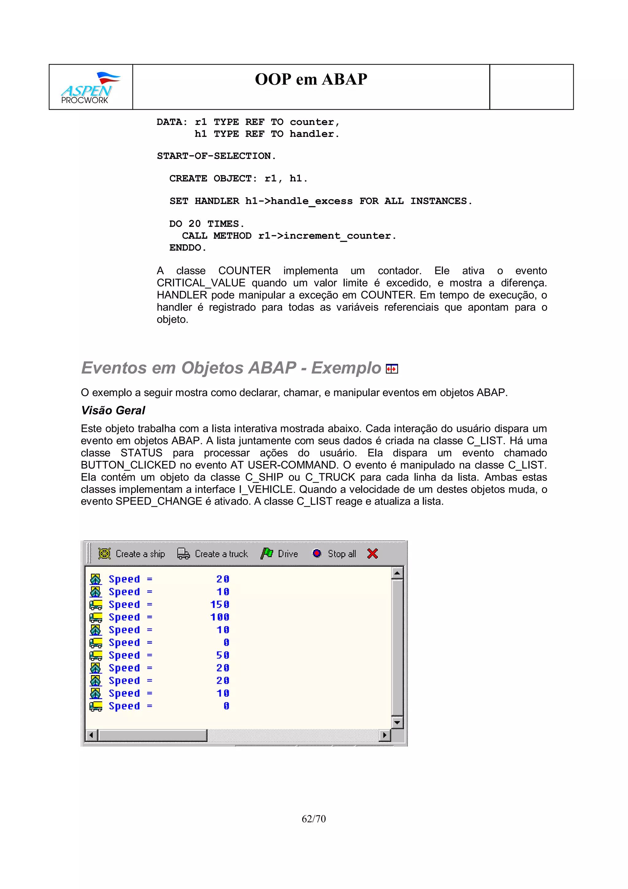 62/70
OOP em ABAP
DATA: r1 TYPE REF TO counter,
h1 TYPE REF TO handler.
START-OF-SELECTION.
CREATE OBJECT: r1, h1.
SET HANDLER h1->handle_excess FOR ALL INSTANCES.
DO 20 TIMES.
CALL METHOD r1->increment_counter.
ENDDO.
A classe COUNTER implementa um contador. Ele ativa o evento
CRITICAL_VALUE quando um valor limite é excedido, e mostra a diferença.
HANDLER pode manipular a exceção em COUNTER. Em tempo de execução, o
handler é registrado para todas as variáveis referenciais que apontam para o
objeto.
Eventos em Objetos ABAP - Exemplo
O exemplo a seguir mostra como declarar, chamar, e manipular eventos em objetos ABAP.
Visão Geral
Este objeto trabalha com a lista interativa mostrada abaixo. Cada interação do usuário dispara um
evento em objetos ABAP. A lista juntamente com seus dados é criada na classe C_LIST. Há uma
classe STATUS para processar ações do usuário. Ela dispara um evento chamado
BUTTON_CLICKED no evento AT USER-COMMAND. O evento é manipulado na classe C_LIST.
Ela contém um objeto da classe C_SHIP ou C_TRUCK para cada linha da lista. Ambas estas
classes implementam a interface I_VEHICLE. Quando a velocidade de um destes objetos muda, o
evento SPEED_CHANGE é ativado. A classe C_LIST reage e atualiza a lista.
 