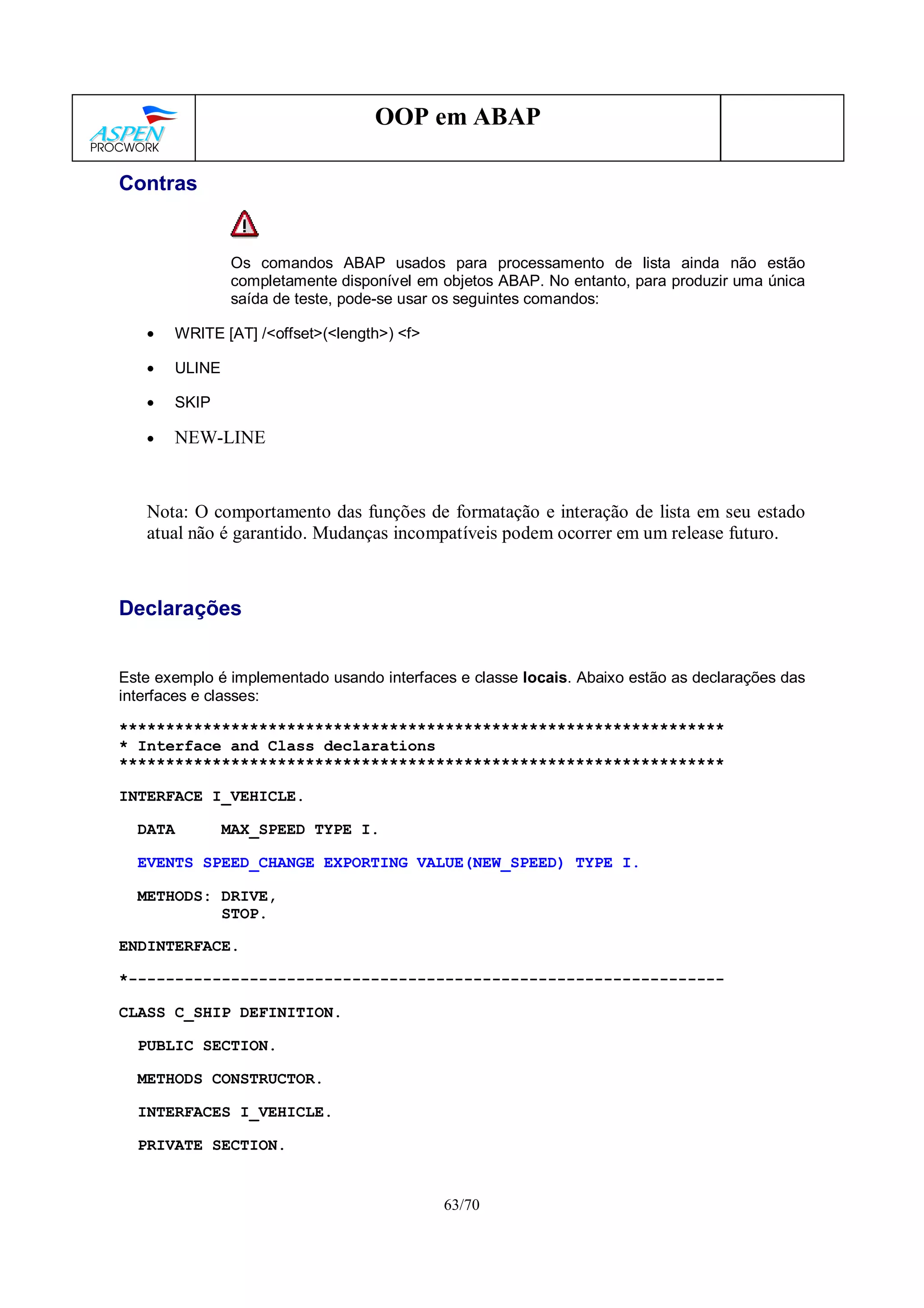 63/70
OOP em ABAP
Contras
Os comandos ABAP usados para processamento de lista ainda não estão
completamente disponível em objetos ABAP. No entanto, para produzir uma única
saída de teste, pode-se usar os seguintes comandos:
• WRITE [AT] /<offset>(<length>) <f>
• ULINE
• SKIP
• NEW-LINE
Nota: O comportamento das funções de formatação e interação de lista em seu estado
atual não é garantido. Mudanças incompatíveis podem ocorrer em um release futuro.
Declarações
Este exemplo é implementado usando interfaces e classe locais. Abaixo estão as declarações das
interfaces e classes:
*****************************************************************
* Interface and Class declarations
*****************************************************************
INTERFACE I_VEHICLE.
DATA MAX_SPEED TYPE I.
EVENTS SPEED_CHANGE EXPORTING VALUE(NEW_SPEED) TYPE I.
METHODS: DRIVE,
STOP.
ENDINTERFACE.
*----------------------------------------------------------------
CLASS C_SHIP DEFINITION.
PUBLIC SECTION.
METHODS CONSTRUCTOR.
INTERFACES I_VEHICLE.
PRIVATE SECTION.
 