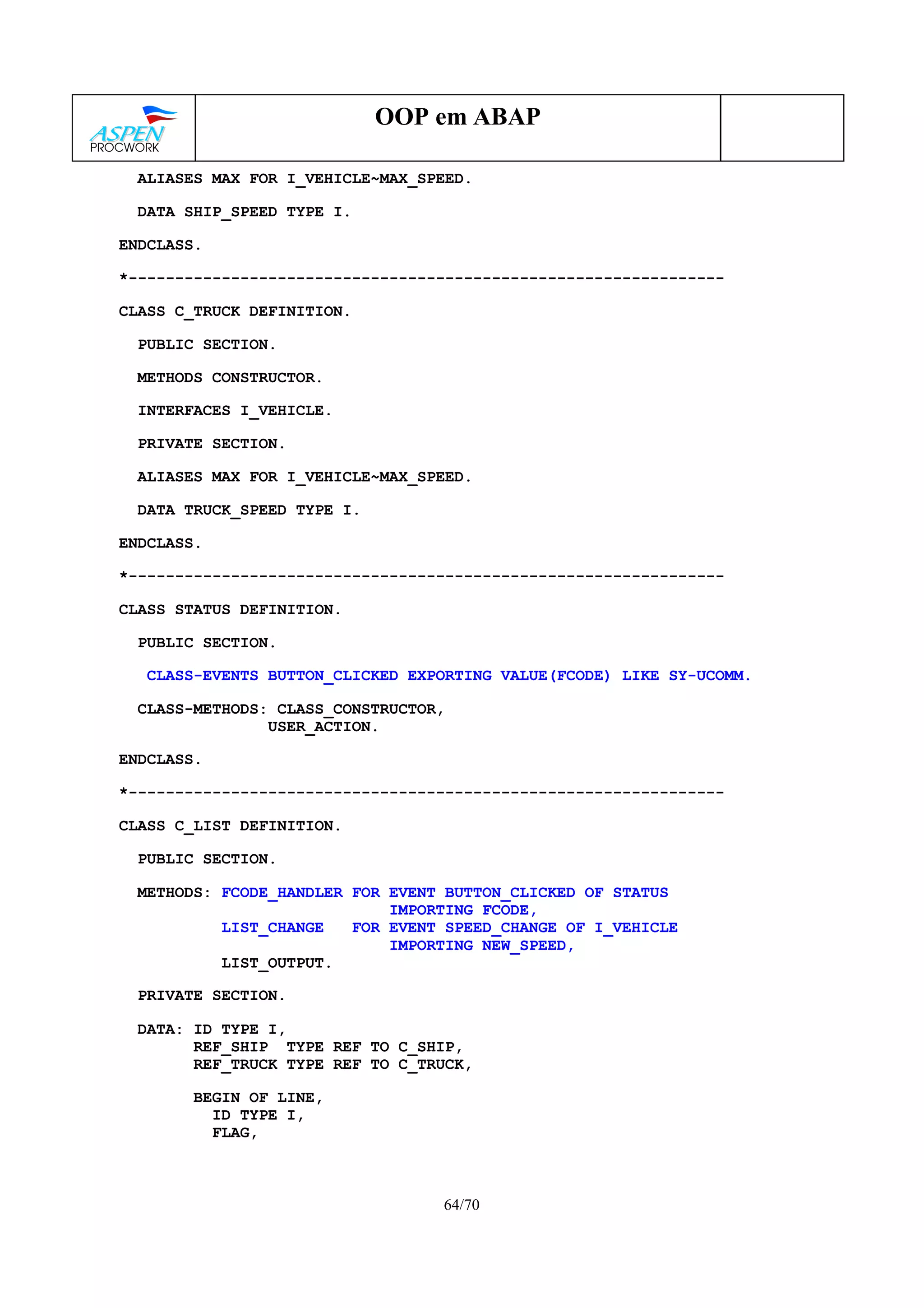64/70
OOP em ABAP
ALIASES MAX FOR I_VEHICLE~MAX_SPEED.
DATA SHIP_SPEED TYPE I.
ENDCLASS.
*----------------------------------------------------------------
CLASS C_TRUCK DEFINITION.
PUBLIC SECTION.
METHODS CONSTRUCTOR.
INTERFACES I_VEHICLE.
PRIVATE SECTION.
ALIASES MAX FOR I_VEHICLE~MAX_SPEED.
DATA TRUCK_SPEED TYPE I.
ENDCLASS.
*----------------------------------------------------------------
CLASS STATUS DEFINITION.
PUBLIC SECTION.
CLASS-EVENTS BUTTON_CLICKED EXPORTING VALUE(FCODE) LIKE SY-UCOMM.
CLASS-METHODS: CLASS_CONSTRUCTOR,
USER_ACTION.
ENDCLASS.
*----------------------------------------------------------------
CLASS C_LIST DEFINITION.
PUBLIC SECTION.
METHODS: FCODE_HANDLER FOR EVENT BUTTON_CLICKED OF STATUS
IMPORTING FCODE,
LIST_CHANGE FOR EVENT SPEED_CHANGE OF I_VEHICLE
IMPORTING NEW_SPEED,
LIST_OUTPUT.
PRIVATE SECTION.
DATA: ID TYPE I,
REF_SHIP TYPE REF TO C_SHIP,
REF_TRUCK TYPE REF TO C_TRUCK,
BEGIN OF LINE,
ID TYPE I,
FLAG,
 