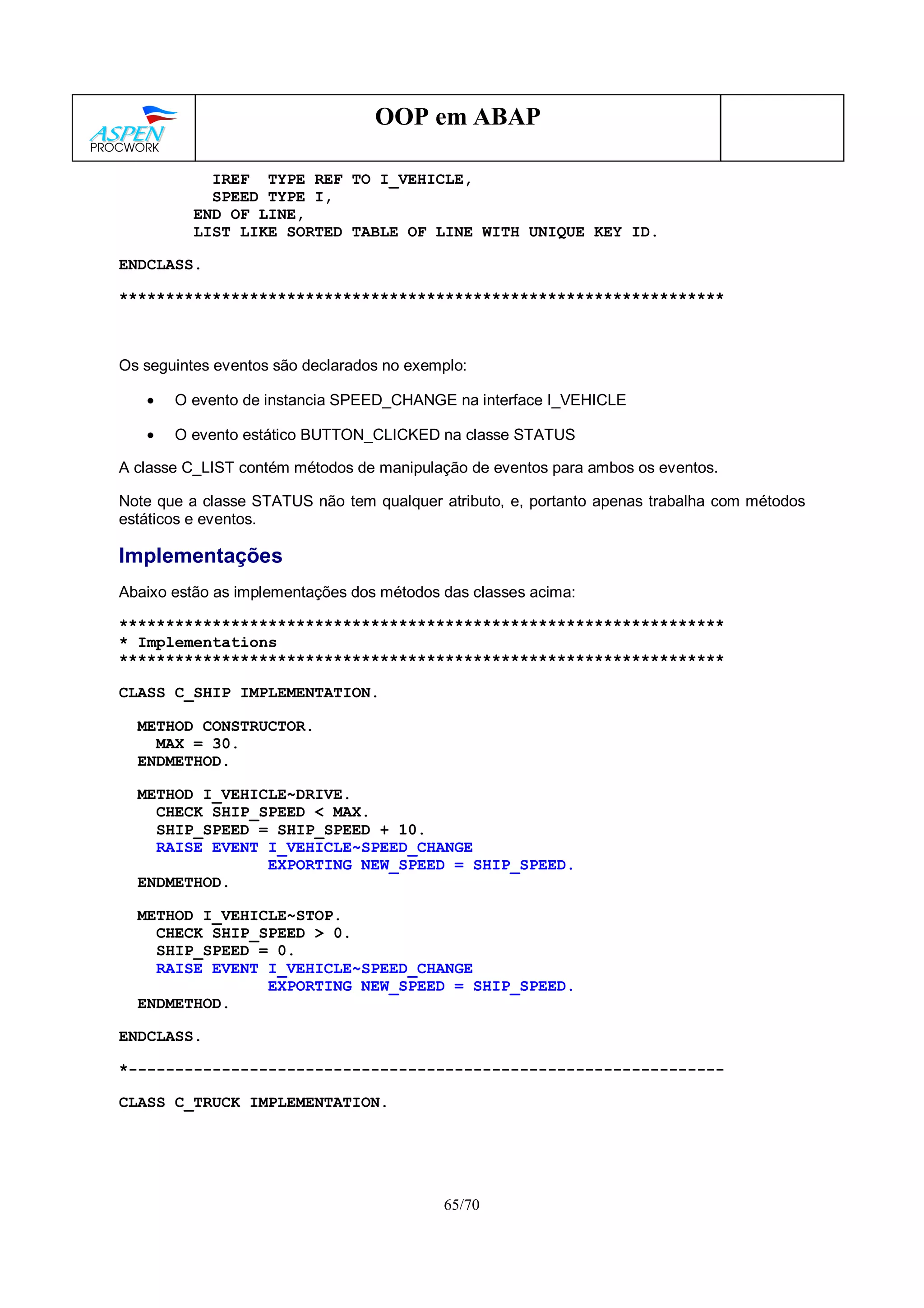 65/70
OOP em ABAP
IREF TYPE REF TO I_VEHICLE,
SPEED TYPE I,
END OF LINE,
LIST LIKE SORTED TABLE OF LINE WITH UNIQUE KEY ID.
ENDCLASS.
*****************************************************************
Os seguintes eventos são declarados no exemplo:
• O evento de instancia SPEED_CHANGE na interface I_VEHICLE
• O evento estático BUTTON_CLICKED na classe STATUS
A classe C_LIST contém métodos de manipulação de eventos para ambos os eventos.
Note que a classe STATUS não tem qualquer atributo, e, portanto apenas trabalha com métodos
estáticos e eventos.
Implementações
Abaixo estão as implementações dos métodos das classes acima:
*****************************************************************
* Implementations
*****************************************************************
CLASS C_SHIP IMPLEMENTATION.
METHOD CONSTRUCTOR.
MAX = 30.
ENDMETHOD.
METHOD I_VEHICLE~DRIVE.
CHECK SHIP_SPEED < MAX.
SHIP_SPEED = SHIP_SPEED + 10.
RAISE EVENT I_VEHICLE~SPEED_CHANGE
EXPORTING NEW_SPEED = SHIP_SPEED.
ENDMETHOD.
METHOD I_VEHICLE~STOP.
CHECK SHIP_SPEED > 0.
SHIP_SPEED = 0.
RAISE EVENT I_VEHICLE~SPEED_CHANGE
EXPORTING NEW_SPEED = SHIP_SPEED.
ENDMETHOD.
ENDCLASS.
*----------------------------------------------------------------
CLASS C_TRUCK IMPLEMENTATION.
 