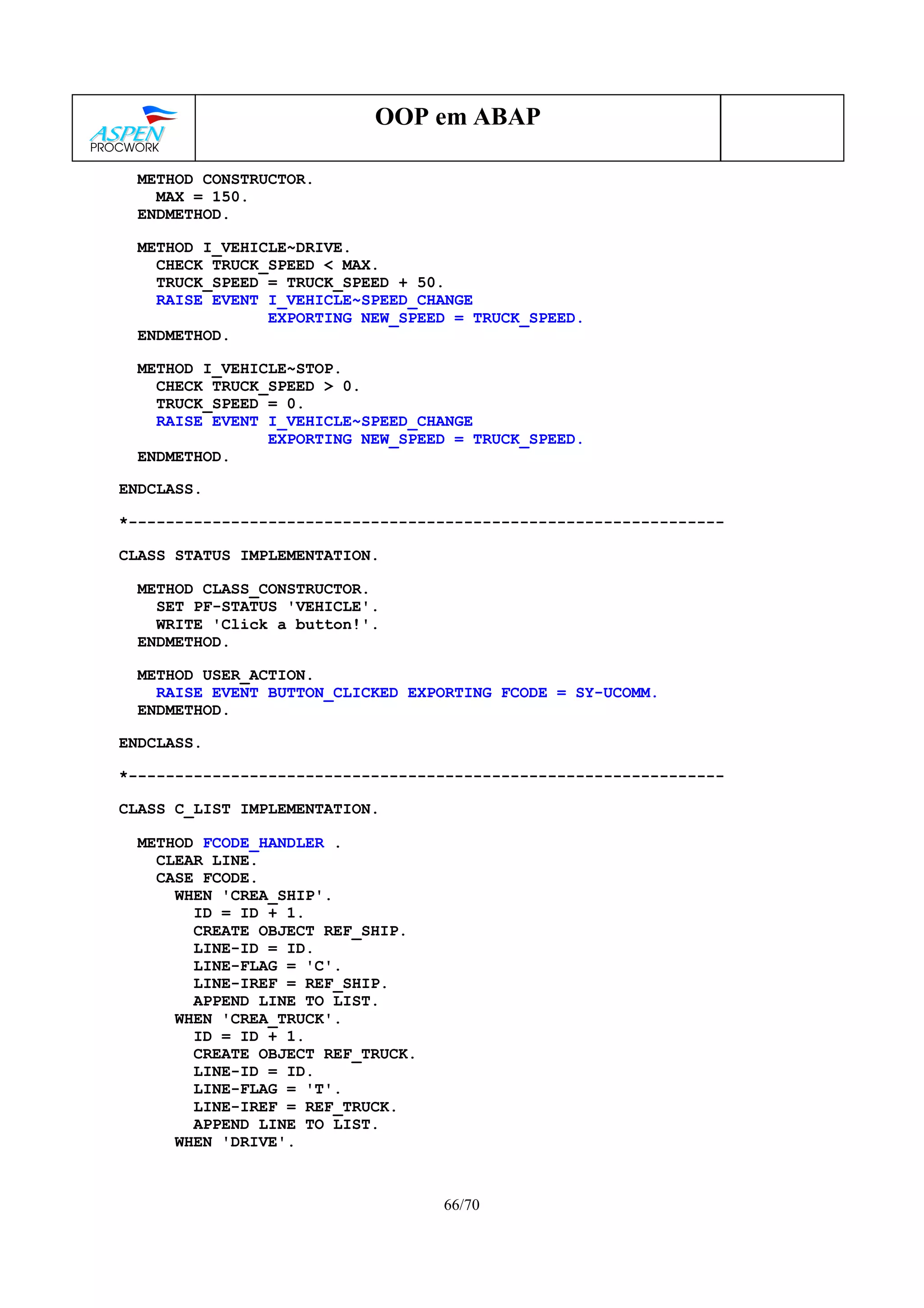 66/70
OOP em ABAP
METHOD CONSTRUCTOR.
MAX = 150.
ENDMETHOD.
METHOD I_VEHICLE~DRIVE.
CHECK TRUCK_SPEED < MAX.
TRUCK_SPEED = TRUCK_SPEED + 50.
RAISE EVENT I_VEHICLE~SPEED_CHANGE
EXPORTING NEW_SPEED = TRUCK_SPEED.
ENDMETHOD.
METHOD I_VEHICLE~STOP.
CHECK TRUCK_SPEED > 0.
TRUCK_SPEED = 0.
RAISE EVENT I_VEHICLE~SPEED_CHANGE
EXPORTING NEW_SPEED = TRUCK_SPEED.
ENDMETHOD.
ENDCLASS.
*----------------------------------------------------------------
CLASS STATUS IMPLEMENTATION.
METHOD CLASS_CONSTRUCTOR.
SET PF-STATUS 'VEHICLE'.
WRITE 'Click a button!'.
ENDMETHOD.
METHOD USER_ACTION.
RAISE EVENT BUTTON_CLICKED EXPORTING FCODE = SY-UCOMM.
ENDMETHOD.
ENDCLASS.
*----------------------------------------------------------------
CLASS C_LIST IMPLEMENTATION.
METHOD FCODE_HANDLER .
CLEAR LINE.
CASE FCODE.
WHEN 'CREA_SHIP'.
ID = ID + 1.
CREATE OBJECT REF_SHIP.
LINE-ID = ID.
LINE-FLAG = 'C'.
LINE-IREF = REF_SHIP.
APPEND LINE TO LIST.
WHEN 'CREA_TRUCK'.
ID = ID + 1.
CREATE OBJECT REF_TRUCK.
LINE-ID = ID.
LINE-FLAG = 'T'.
LINE-IREF = REF_TRUCK.
APPEND LINE TO LIST.
WHEN 'DRIVE'.
 