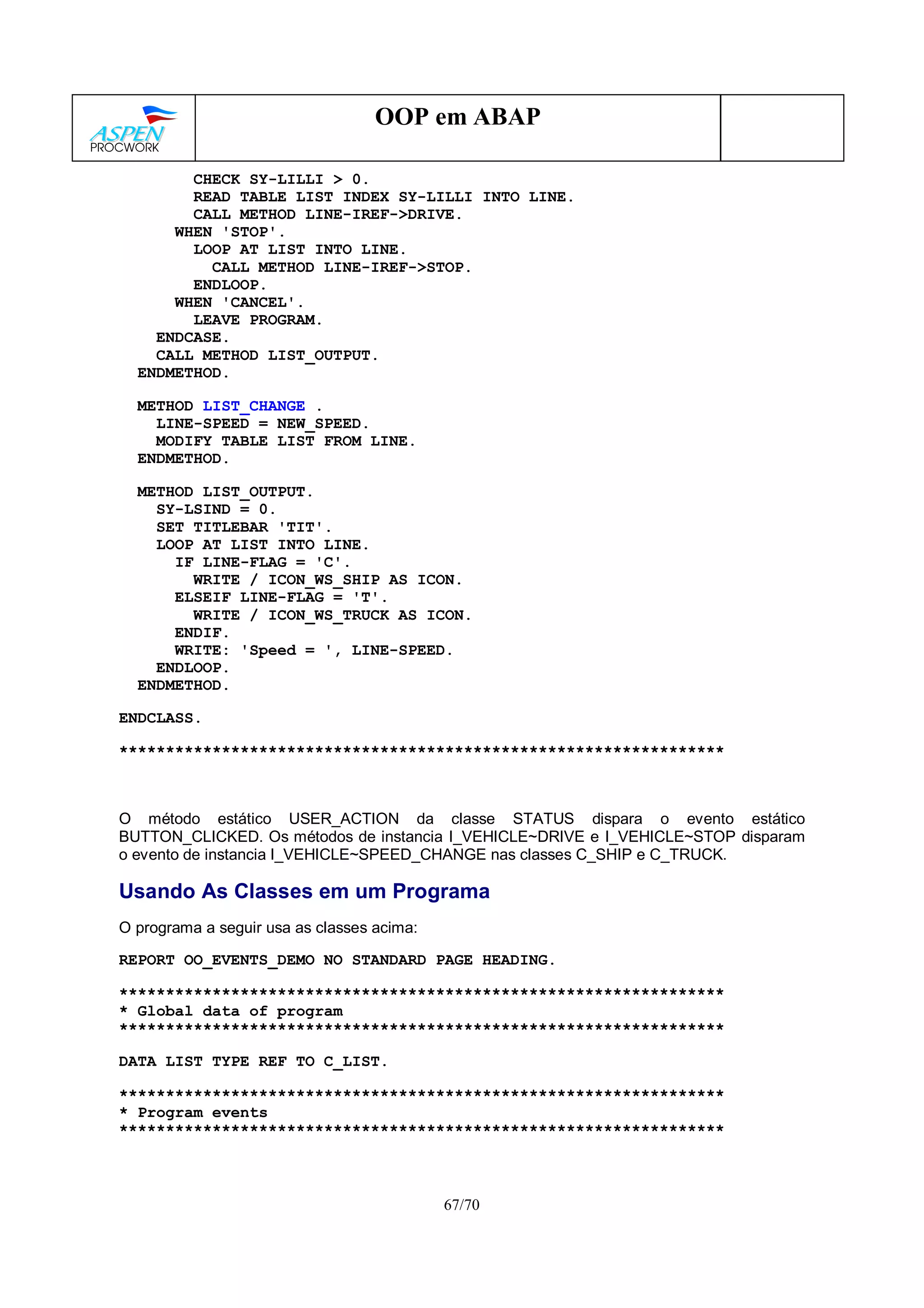 67/70
OOP em ABAP
CHECK SY-LILLI > 0.
READ TABLE LIST INDEX SY-LILLI INTO LINE.
CALL METHOD LINE-IREF->DRIVE.
WHEN 'STOP'.
LOOP AT LIST INTO LINE.
CALL METHOD LINE-IREF->STOP.
ENDLOOP.
WHEN 'CANCEL'.
LEAVE PROGRAM.
ENDCASE.
CALL METHOD LIST_OUTPUT.
ENDMETHOD.
METHOD LIST_CHANGE .
LINE-SPEED = NEW_SPEED.
MODIFY TABLE LIST FROM LINE.
ENDMETHOD.
METHOD LIST_OUTPUT.
SY-LSIND = 0.
SET TITLEBAR 'TIT'.
LOOP AT LIST INTO LINE.
IF LINE-FLAG = 'C'.
WRITE / ICON_WS_SHIP AS ICON.
ELSEIF LINE-FLAG = 'T'.
WRITE / ICON_WS_TRUCK AS ICON.
ENDIF.
WRITE: 'Speed = ', LINE-SPEED.
ENDLOOP.
ENDMETHOD.
ENDCLASS.
*****************************************************************
O método estático USER_ACTION da classe STATUS dispara o evento estático
BUTTON_CLICKED. Os métodos de instancia I_VEHICLE~DRIVE e I_VEHICLE~STOP disparam
o evento de instancia I_VEHICLE~SPEED_CHANGE nas classes C_SHIP e C_TRUCK.
Usando As Classes em um Programa
O programa a seguir usa as classes acima:
REPORT OO_EVENTS_DEMO NO STANDARD PAGE HEADING.
*****************************************************************
* Global data of program
*****************************************************************
DATA LIST TYPE REF TO C_LIST.
*****************************************************************
* Program events
*****************************************************************
 