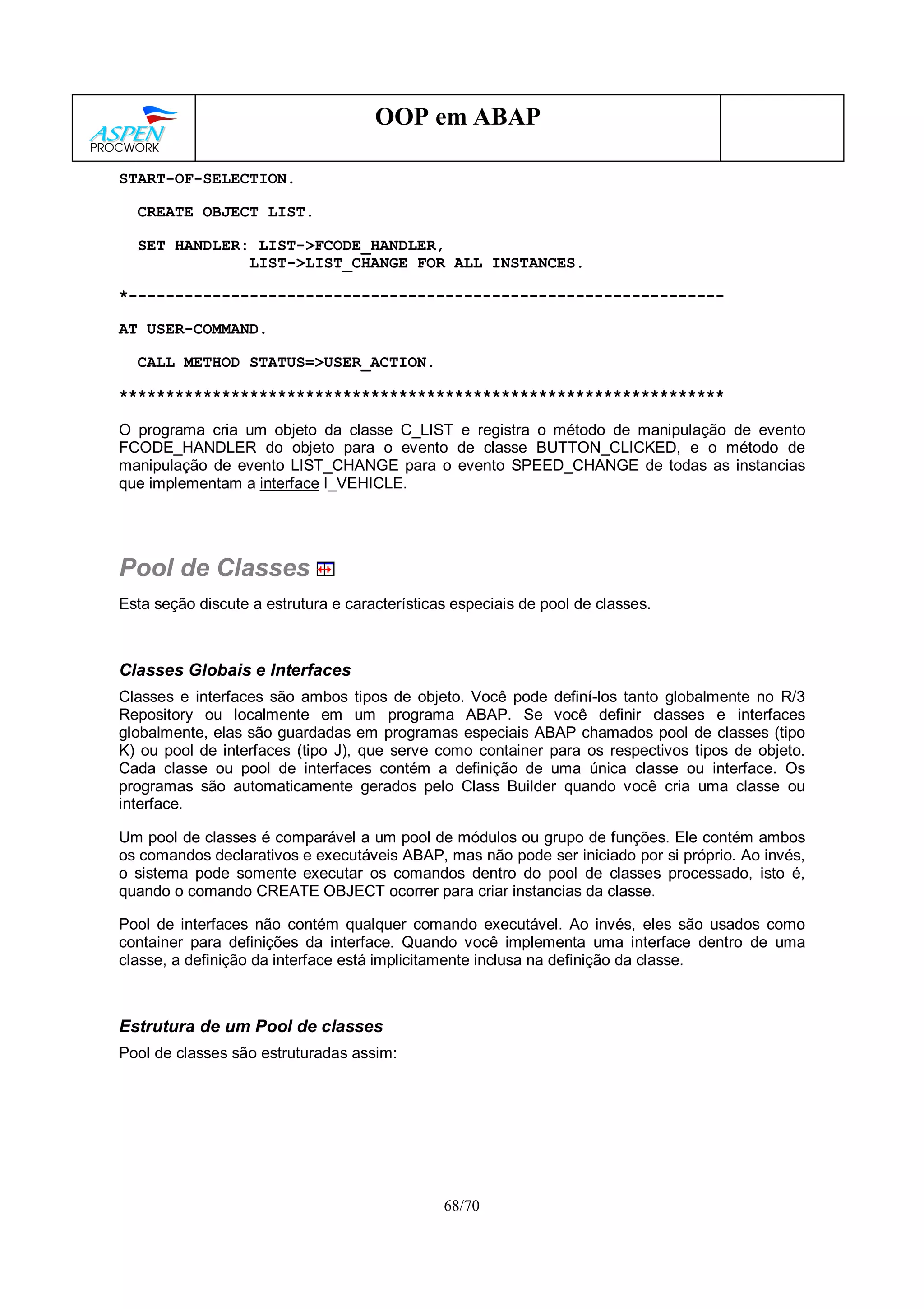 68/70
OOP em ABAP
START-OF-SELECTION.
CREATE OBJECT LIST.
SET HANDLER: LIST->FCODE_HANDLER,
LIST->LIST_CHANGE FOR ALL INSTANCES.
*----------------------------------------------------------------
AT USER-COMMAND.
CALL METHOD STATUS=>USER_ACTION.
*****************************************************************
O programa cria um objeto da classe C_LIST e registra o método de manipulação de evento
FCODE_HANDLER do objeto para o evento de classe BUTTON_CLICKED, e o método de
manipulação de evento LIST_CHANGE para o evento SPEED_CHANGE de todas as instancias
que implementam a interface I_VEHICLE.
Pool de Classes
Esta seção discute a estrutura e características especiais de pool de classes.
Classes Globais e Interfaces
Classes e interfaces são ambos tipos de objeto. Você pode definí-los tanto globalmente no R/3
Repository ou localmente em um programa ABAP. Se você definir classes e interfaces
globalmente, elas são guardadas em programas especiais ABAP chamados pool de classes (tipo
K) ou pool de interfaces (tipo J), que serve como container para os respectivos tipos de objeto.
Cada classe ou pool de interfaces contém a definição de uma única classe ou interface. Os
programas são automaticamente gerados pelo Class Builder quando você cria uma classe ou
interface.
Um pool de classes é comparável a um pool de módulos ou grupo de funções. Ele contém ambos
os comandos declarativos e executáveis ABAP, mas não pode ser iniciado por si próprio. Ao invés,
o sistema pode somente executar os comandos dentro do pool de classes processado, isto é,
quando o comando CREATE OBJECT ocorrer para criar instancias da classe.
Pool de interfaces não contém qualquer comando executável. Ao invés, eles são usados como
container para definições da interface. Quando você implementa uma interface dentro de uma
classe, a definição da interface está implicitamente inclusa na definição da classe.
Estrutura de um Pool de classes
Pool de classes são estruturadas assim:
 