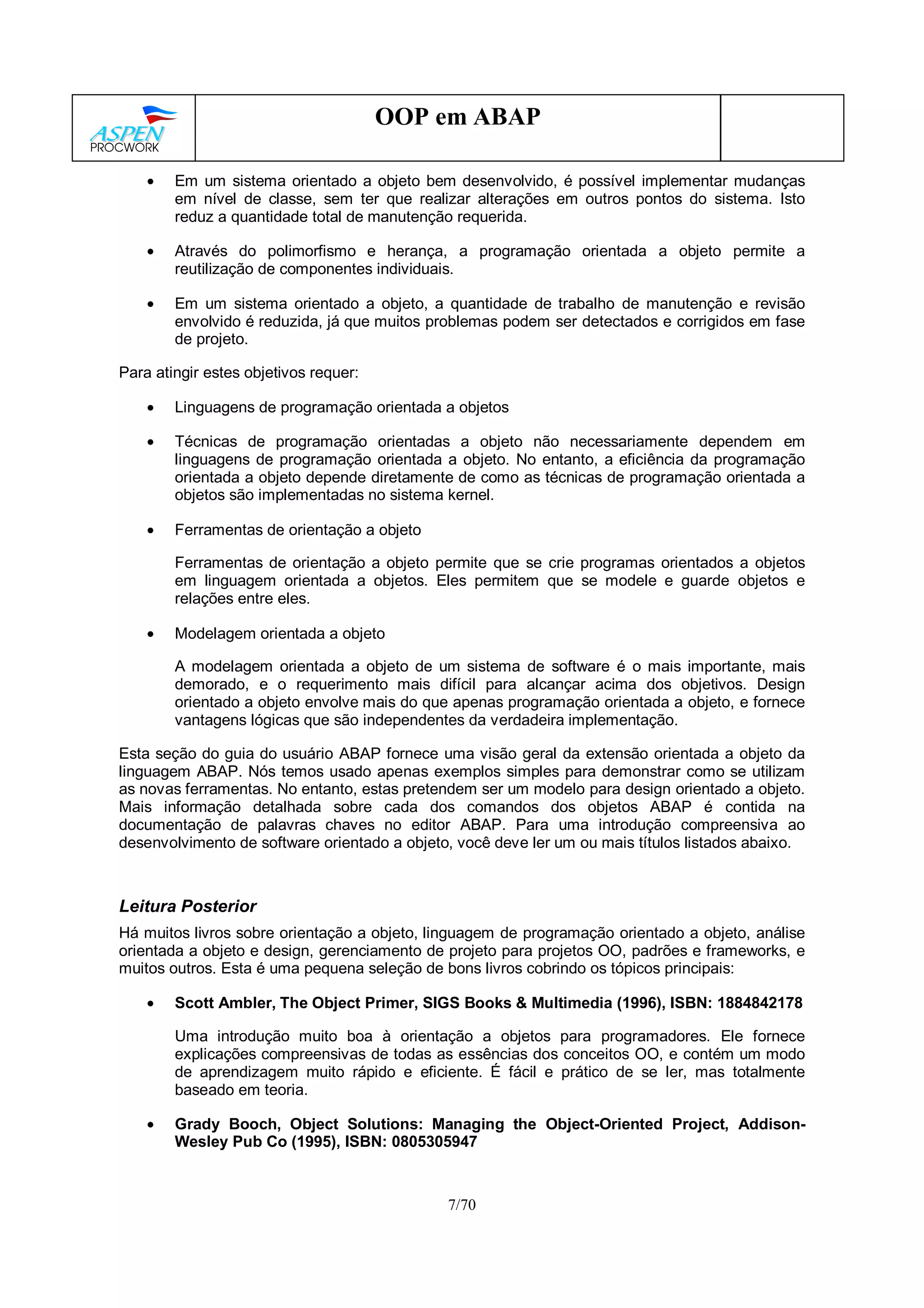 7/70
OOP em ABAP
• Em um sistema orientado a objeto bem desenvolvido, é possível implementar mudanças
em nível de classe, sem ter que realizar alterações em outros pontos do sistema. Isto
reduz a quantidade total de manutenção requerida.
• Através do polimorfismo e herança, a programação orientada a objeto permite a
reutilização de componentes individuais.
• Em um sistema orientado a objeto, a quantidade de trabalho de manutenção e revisão
envolvido é reduzida, já que muitos problemas podem ser detectados e corrigidos em fase
de projeto.
Para atingir estes objetivos requer:
• Linguagens de programação orientada a objetos
• Técnicas de programação orientadas a objeto não necessariamente dependem em
linguagens de programação orientada a objeto. No entanto, a eficiência da programação
orientada a objeto depende diretamente de como as técnicas de programação orientada a
objetos são implementadas no sistema kernel.
• Ferramentas de orientação a objeto
Ferramentas de orientação a objeto permite que se crie programas orientados a objetos
em linguagem orientada a objetos. Eles permitem que se modele e guarde objetos e
relações entre eles.
• Modelagem orientada a objeto
A modelagem orientada a objeto de um sistema de software é o mais importante, mais
demorado, e o requerimento mais difícil para alcançar acima dos objetivos. Design
orientado a objeto envolve mais do que apenas programação orientada a objeto, e fornece
vantagens lógicas que são independentes da verdadeira implementação.
Esta seção do guia do usuário ABAP fornece uma visão geral da extensão orientada a objeto da
linguagem ABAP. Nós temos usado apenas exemplos simples para demonstrar como se utilizam
as novas ferramentas. No entanto, estas pretendem ser um modelo para design orientado a objeto.
Mais informação detalhada sobre cada dos comandos dos objetos ABAP é contida na
documentação de palavras chaves no editor ABAP. Para uma introdução compreensiva ao
desenvolvimento de software orientado a objeto, você deve ler um ou mais títulos listados abaixo.
Leitura Posterior
Há muitos livros sobre orientação a objeto, linguagem de programação orientado a objeto, análise
orientada a objeto e design, gerenciamento de projeto para projetos OO, padrões e frameworks, e
muitos outros. Esta é uma pequena seleção de bons livros cobrindo os tópicos principais:
• Scott Ambler, The Object Primer, SIGS Books & Multimedia (1996), ISBN: 1884842178
Uma introdução muito boa à orientação a objetos para programadores. Ele fornece
explicações compreensivas de todas as essências dos conceitos OO, e contém um modo
de aprendizagem muito rápido e eficiente. É fácil e prático de se ler, mas totalmente
baseado em teoria.
• Grady Booch, Object Solutions: Managing the Object-Oriented Project, Addison-
Wesley Pub Co (1995), ISBN: 0805305947
 