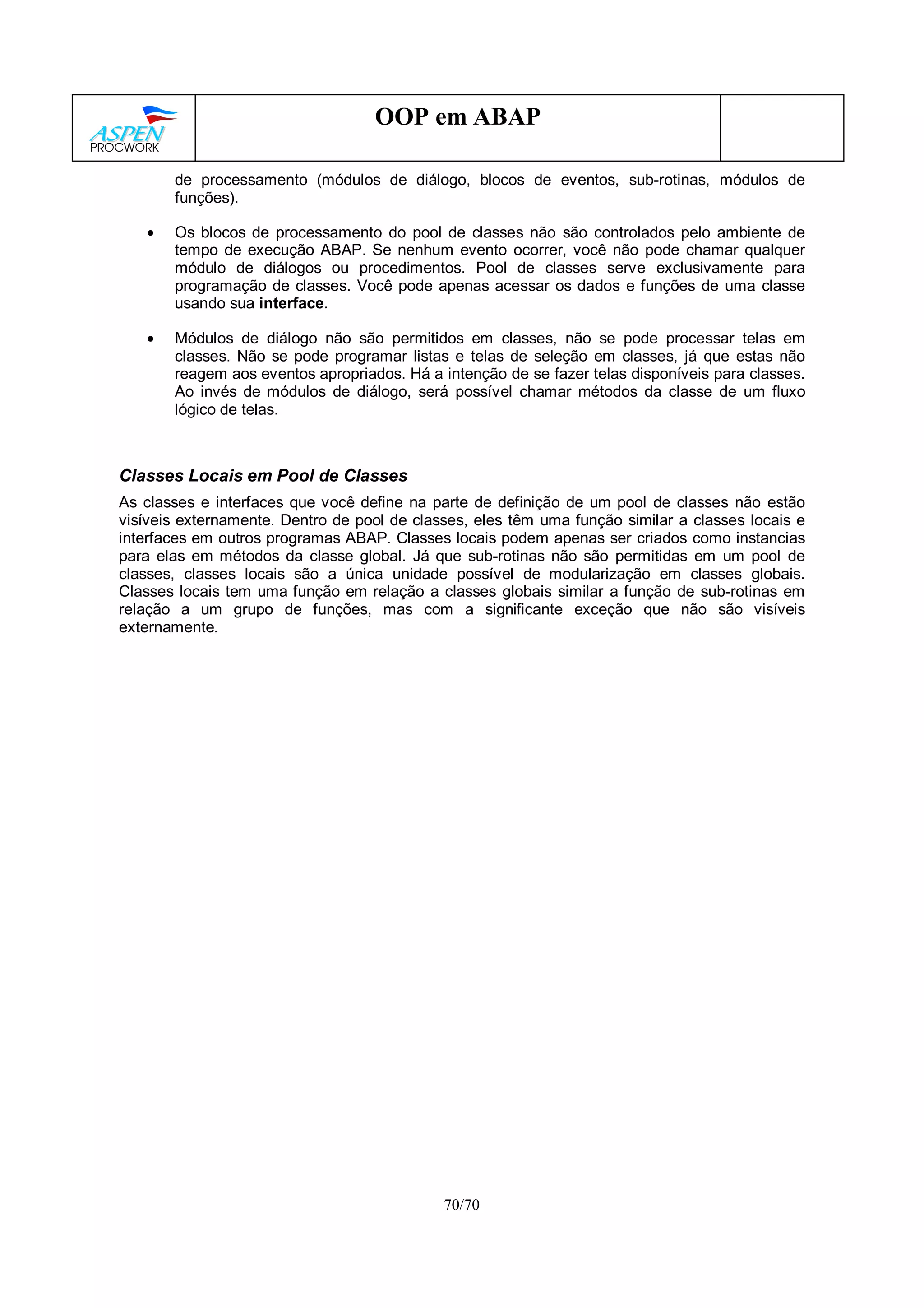 70/70
OOP em ABAP
de processamento (módulos de diálogo, blocos de eventos, sub-rotinas, módulos de
funções).
• Os blocos de processamento do pool de classes não são controlados pelo ambiente de
tempo de execução ABAP. Se nenhum evento ocorrer, você não pode chamar qualquer
módulo de diálogos ou procedimentos. Pool de classes serve exclusivamente para
programação de classes. Você pode apenas acessar os dados e funções de uma classe
usando sua interface.
• Módulos de diálogo não são permitidos em classes, não se pode processar telas em
classes. Não se pode programar listas e telas de seleção em classes, já que estas não
reagem aos eventos apropriados. Há a intenção de se fazer telas disponíveis para classes.
Ao invés de módulos de diálogo, será possível chamar métodos da classe de um fluxo
lógico de telas.
Classes Locais em Pool de Classes
As classes e interfaces que você define na parte de definição de um pool de classes não estão
visíveis externamente. Dentro de pool de classes, eles têm uma função similar a classes locais e
interfaces em outros programas ABAP. Classes locais podem apenas ser criados como instancias
para elas em métodos da classe global. Já que sub-rotinas não são permitidas em um pool de
classes, classes locais são a única unidade possível de modularização em classes globais.
Classes locais tem uma função em relação a classes globais similar a função de sub-rotinas em
relação a um grupo de funções, mas com a significante exceção que não são visíveis
externamente.
 