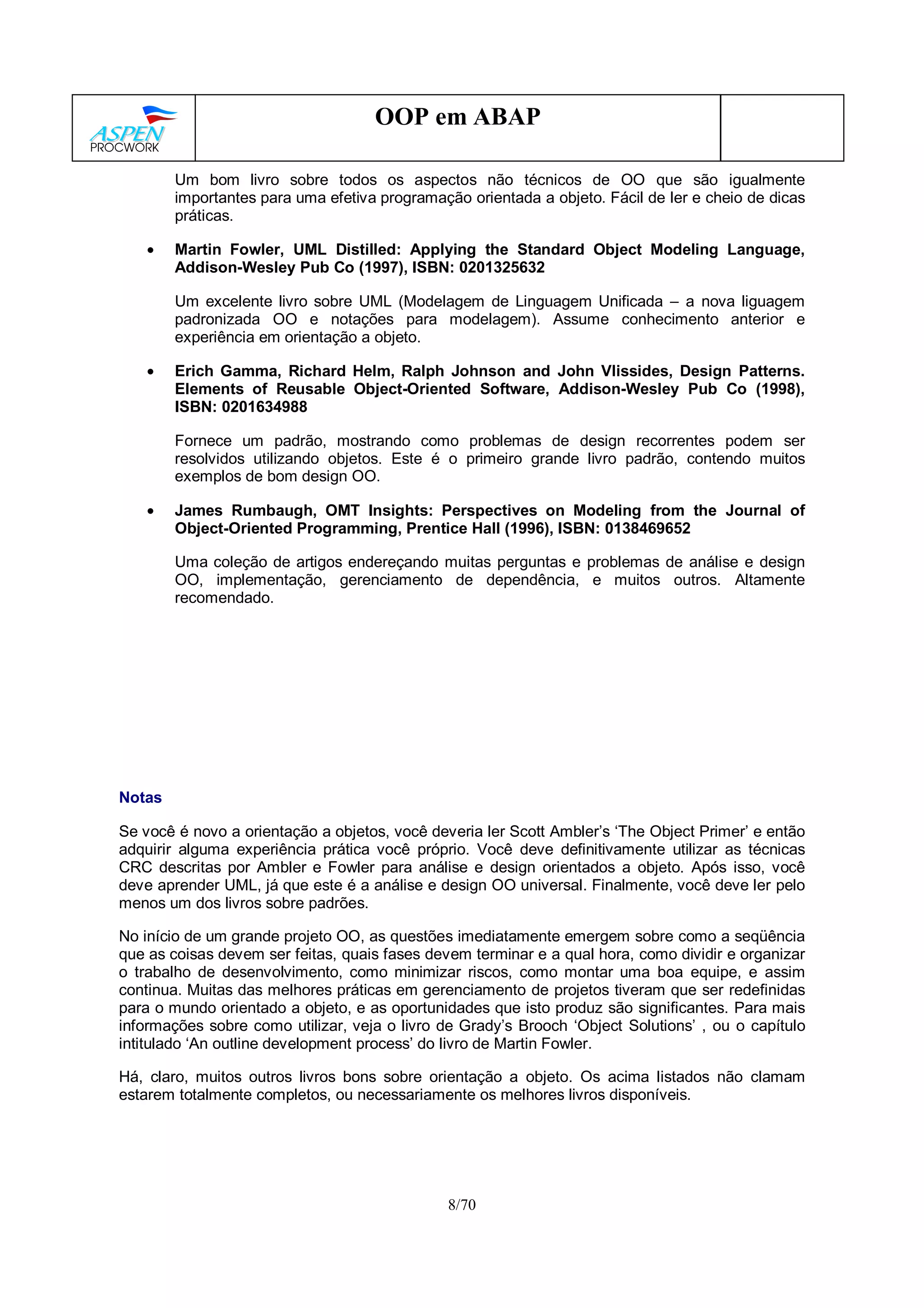 8/70
OOP em ABAP
Um bom livro sobre todos os aspectos não técnicos de OO que são igualmente
importantes para uma efetiva programação orientada a objeto. Fácil de ler e cheio de dicas
práticas.
• Martin Fowler, UML Distilled: Applying the Standard Object Modeling Language,
Addison-Wesley Pub Co (1997), ISBN: 0201325632
Um excelente livro sobre UML (Modelagem de Linguagem Unificada – a nova liguagem
padronizada OO e notações para modelagem). Assume conhecimento anterior e
experiência em orientação a objeto.
• Erich Gamma, Richard Helm, Ralph Johnson and John Vlissides, Design Patterns.
Elements of Reusable Object-Oriented Software, Addison-Wesley Pub Co (1998),
ISBN: 0201634988
Fornece um padrão, mostrando como problemas de design recorrentes podem ser
resolvidos utilizando objetos. Este é o primeiro grande livro padrão, contendo muitos
exemplos de bom design OO.
• James Rumbaugh, OMT Insights: Perspectives on Modeling from the Journal of
Object-Oriented Programming, Prentice Hall (1996), ISBN: 0138469652
Uma coleção de artigos endereçando muitas perguntas e problemas de análise e design
OO, implementação, gerenciamento de dependência, e muitos outros. Altamente
recomendado.
Notas
Se você é novo a orientação a objetos, você deveria ler Scott Ambler’s ‘The Object Primer’ e então
adquirir alguma experiência prática você próprio. Você deve definitivamente utilizar as técnicas
CRC descritas por Ambler e Fowler para análise e design orientados a objeto. Após isso, você
deve aprender UML, já que este é a análise e design OO universal. Finalmente, você deve ler pelo
menos um dos livros sobre padrões.
No início de um grande projeto OO, as questões imediatamente emergem sobre como a seqüência
que as coisas devem ser feitas, quais fases devem terminar e a qual hora, como dividir e organizar
o trabalho de desenvolvimento, como minimizar riscos, como montar uma boa equipe, e assim
continua. Muitas das melhores práticas em gerenciamento de projetos tiveram que ser redefinidas
para o mundo orientado a objeto, e as oportunidades que isto produz são significantes. Para mais
informações sobre como utilizar, veja o livro de Grady’s Brooch ‘Object Solutions’ , ou o capítulo
intitulado ‘An outline development process’ do livro de Martin Fowler.
Há, claro, muitos outros livros bons sobre orientação a objeto. Os acima listados não clamam
estarem totalmente completos, ou necessariamente os melhores livros disponíveis.
 