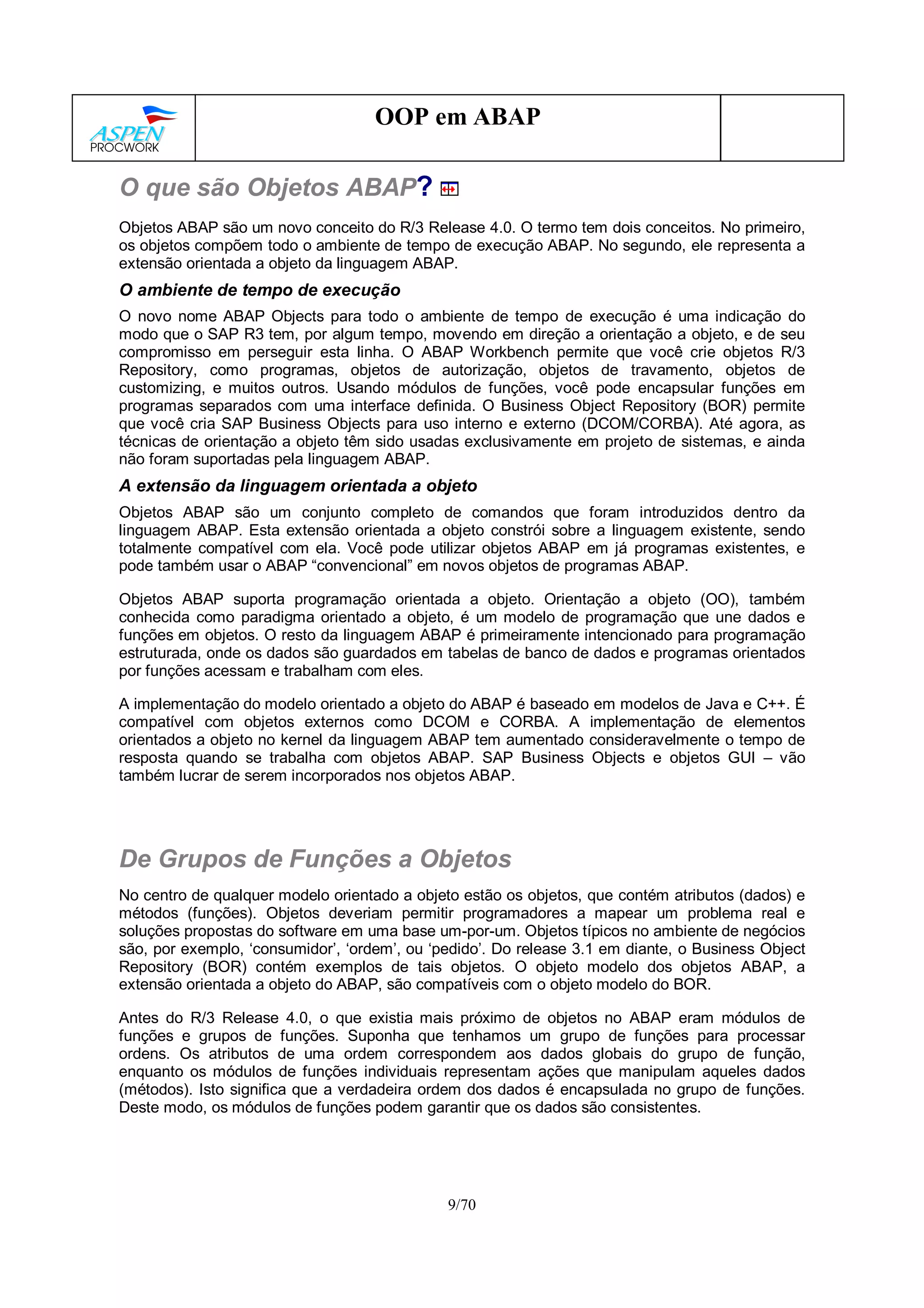9/70
OOP em ABAP
O que são Objetos ABAP?
Objetos ABAP são um novo conceito do R/3 Release 4.0. O termo tem dois conceitos. No primeiro,
os objetos compõem todo o ambiente de tempo de execução ABAP. No segundo, ele representa a
extensão orientada a objeto da linguagem ABAP.
O ambiente de tempo de execução
O novo nome ABAP Objects para todo o ambiente de tempo de execução é uma indicação do
modo que o SAP R3 tem, por algum tempo, movendo em direção a orientação a objeto, e de seu
compromisso em perseguir esta linha. O ABAP Workbench permite que você crie objetos R/3
Repository, como programas, objetos de autorização, objetos de travamento, objetos de
customizing, e muitos outros. Usando módulos de funções, você pode encapsular funções em
programas separados com uma interface definida. O Business Object Repository (BOR) permite
que você cria SAP Business Objects para uso interno e externo (DCOM/CORBA). Até agora, as
técnicas de orientação a objeto têm sido usadas exclusivamente em projeto de sistemas, e ainda
não foram suportadas pela linguagem ABAP.
A extensão da linguagem orientada a objeto
Objetos ABAP são um conjunto completo de comandos que foram introduzidos dentro da
linguagem ABAP. Esta extensão orientada a objeto constrói sobre a linguagem existente, sendo
totalmente compatível com ela. Você pode utilizar objetos ABAP em já programas existentes, e
pode também usar o ABAP “convencional” em novos objetos de programas ABAP.
Objetos ABAP suporta programação orientada a objeto. Orientação a objeto (OO), também
conhecida como paradigma orientado a objeto, é um modelo de programação que une dados e
funções em objetos. O resto da linguagem ABAP é primeiramente intencionado para programação
estruturada, onde os dados são guardados em tabelas de banco de dados e programas orientados
por funções acessam e trabalham com eles.
A implementação do modelo orientado a objeto do ABAP é baseado em modelos de Java e C++. É
compatível com objetos externos como DCOM e CORBA. A implementação de elementos
orientados a objeto no kernel da linguagem ABAP tem aumentado consideravelmente o tempo de
resposta quando se trabalha com objetos ABAP. SAP Business Objects e objetos GUI – vão
também lucrar de serem incorporados nos objetos ABAP.
De Grupos de Funções a Objetos
No centro de qualquer modelo orientado a objeto estão os objetos, que contém atributos (dados) e
métodos (funções). Objetos deveriam permitir programadores a mapear um problema real e
soluções propostas do software em uma base um-por-um. Objetos típicos no ambiente de negócios
são, por exemplo, ‘consumidor’, ‘ordem’, ou ‘pedido’. Do release 3.1 em diante, o Business Object
Repository (BOR) contém exemplos de tais objetos. O objeto modelo dos objetos ABAP, a
extensão orientada a objeto do ABAP, são compatíveis com o objeto modelo do BOR.
Antes do R/3 Release 4.0, o que existia mais próximo de objetos no ABAP eram módulos de
funções e grupos de funções. Suponha que tenhamos um grupo de funções para processar
ordens. Os atributos de uma ordem correspondem aos dados globais do grupo de função,
enquanto os módulos de funções individuais representam ações que manipulam aqueles dados
(métodos). Isto significa que a verdadeira ordem dos dados é encapsulada no grupo de funções.
Deste modo, os módulos de funções podem garantir que os dados são consistentes.
 