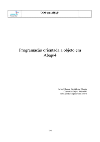 1/70
OOP em ABAP
Programação orientada a objeto em
Abap/4
Carlos Eduardo Candido de Oliveira
Consultor Abap - Aspen BH
carlos.candido@procwork.com.br
 