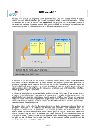 10/70
OOP em ABAP
Quando você executa um programa ABAP, o sistema inicia uma nova sessão interna. A sessão
interna tem uma área de memória que contém o programa ABAP e os dados associados.Quando
você chama um módulo de função, uma instancia de um grupo de funções mais seus dados, é
carregado na memória da sessão interna. Um programa ABAP pode carregar várias instancias
através da chamada de módulos de funções de diferentes grupos de funções.
A instancia de um grupo de funções na área de memória de uma sessão interna quase representa
um objeto no senso de orientação a objeto. Quando você chama um modulo de função, o
programa chamador usa a instancia de um grupo de funções, baseada na descrição usada no
Function Builder. O programa não pode acessar os dados no grupo de funções diretamente, mas
apenas através do modulo de função. Os módulos de funções e seus parâmetros são a interface
entre o grupo de funções e o usuário.
A diferença principal entre a real orientação a objeto e grupo de funções é que apesar de um
programa poder trabalhar com instancias de diversos grupos de funções simultaneamente, ele não
pode trabalhar com diversas instancias do mesmo grupo de funções. Suponha que um programa
necessite vários contadores independentes, ou processar várias ordens ao mesmo tempo. Neste
caso, você teria que adaptar o grupo de funções a incluir administração de instancia, por exemplo,
usando números para diferenciá-las.
Na prática, isto é muito estranho. Conseqüentemente, os dados são usualmente guardados no
programa chamador, e os módulos de funções são chamados para trabalhar com ele
(programação estruturada). Um problema é, por exemplo, que todos os usuários do módulo de
função devem utilizar os mesmos dados assim como o grupo de funções. Modificando a estrutura
interna dos dados de um grupo de funções afeta vários usuários, e é freqüentemente difícil de
prever implicações. O único modo de evitar é depender muito de interfaces e de uma técnica que
garante que as estruturas internas das instancias vão permanecer ocultas, permitindo que as
modifique mais tarde sem causar problemas.
 