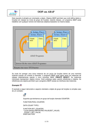 11/70
OOP em ABAP
Este requisito é atingido por orientação a objeto. Objetos ABAP permitem que você defina dados e
funções em classes ao invés de grupo de funções. Usando classes, um programa ABAP pode
trabalhar com qualquer número de instancias (objetos) baseados na mesma classe.
Ao invés de carregar uma única instancia de um grupo de funções dentro de uma memória
implícita quando um modulo é chamado, o programa ABAP pode agora gerar as instancias de
classes explicitamente usando o novo comando ABAP CREATE OBJECT. As instancias
individuais representam objetos únicos. Você endereça estes usando referências a objetos. As
referências aos objetos permitem que o programa ABAP acesse as interfaces das instancias.
Exemplo
O exemplo a seguir demonstra o aspecto orientado a objeto de grupo de funções no simples caso
de um contador.
Suponha que tenhamos um grupo de função chamado COUNTER:
FUNCTION-POOL COUNTER.
DATA COUNT TYPE I.
FUNCTION SET_COUNTER.
* Local Interface IMPORTING VALUE(SET_VALUE)
COUNT = SET_VALUE.
ENDFUNCTION.
 