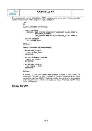 14/70
OOP em ABAP
O simples exemplo a seguir utiliza Objetos ABAP para programar um contador. Para comparação,
veja também o exemplo em De Grupo de Funções a Objetos:
CLASS C_COUNTER DEFINITION.
PUBLIC SECTION.
METHODS: SET_COUNTER IMPORTING VALUE(SET_VALUE) TYPE I,
INCREMENT_COUNTER,
GET_COUNTER EXPORTING VALUE(GET_VALUE) TYPE I.
PRIVATE SECTION.
DATA COUNT TYPE I.
ENDCLASS.
CLASS C_COUNTER IMPLEMENTATION.
METHOD SET_COUNTER.
COUNT = SET_VALUE.
ENDMETHOD.
METHOD INCREMENT_COUNTER.
ADD 1 TO COUNT.
ENDMETHOD.
METHOD GET_COUNTER.
GET_VALUE = COUNT.
ENDMETHOD.
ENDCLASS.
A classe C_COUNTER contém três métodos públicos - SET_COUNTER,
INCREMENT_COUNTER, e GET_COUNTER. Cada um destes trabalham com o
campo inteiro privado COUNT. Dois dos métodos tem parâmetros de entrada e
saída. Estes formam a interface de dados da classe. O campo COUNT não é
visível externamente.
Gráfico Geral
 