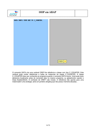 16/70
OOP em ABAP
O comando DATA cria uma variável CREF1de referência a classe com tipo C_COUNTER. Esta
variável pode conter referências a todas as instancias da classe C_COUNTER. A classe
C_COUNTER deve ser conhecida ao programa quando o comando DATA ocorre. Você pode tanto
declará-la localmente antes do comando data no mesmo programa, ou globalmente usando o
Class Builder(SE24). O conteúdo de CREF1 são iniciais. A referência não aponta para uma
instancia(Em uma analogia, seria um ponteiro dangling que não possui memória alocada) .
 