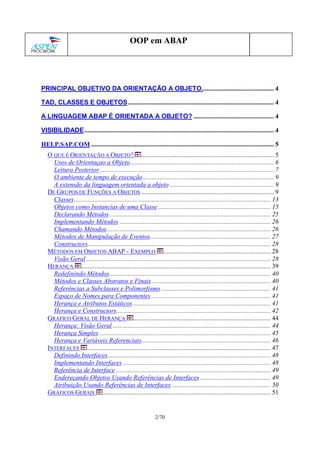 2/70
OOP em ABAP
PRINCIPAL OBJETIVO DA ORIENTAÇÃO A OBJETO........................................... 4
TAD, CLASSES E OBJETOS....................................................................................... 4
A LINGUAGEM ABAP É ORIENTADA A OBJETO? ................................................ 4
VISIBILIDADE................................................................................................................. 4
HELP.SAP.COM ............................................................................................................. 5
O QUE É ORIENTAÇÃO A OBJETO? ............................................................................... 5
Usos de Orientaçao a Objeto...................................................................................... 6
Leitura Posterior........................................................................................................ 7
O ambiente de tempo de execução.............................................................................. 9
A extensão da linguagem orientada a objeto .............................................................. 9
DE GRUPOS DE FUNÇÕES A OBJETOS ............................................................................... 9
Classes..................................................................................................................... 13
Objetos como Instancias de uma Classe ................................................................... 15
Declarando Métodos................................................................................................ 25
Implementando Métodos .......................................................................................... 26
Chamando Métodos.................................................................................................. 26
Métodos de Manipulação de Eventos........................................................................ 27
Constructors............................................................................................................. 28
MÉTODOS EM OBJETOS ABAP - EXEMPLO ................................................................ 28
Visão Geral.............................................................................................................. 28
HERANÇA ................................................................................................................. 39
Redefinindo Métodos................................................................................................ 40
Métodos e Classes Abstratos e Finais....................................................................... 40
Referências a Subclasses e Polimorfismo ................................................................. 41
Espaço de Nomes para Componentes ....................................................................... 41
Herança e Atributos Estáticos .................................................................................. 41
Herança e Constructors............................................................................................ 42
GRÁFICO GERAL DE HERANÇA .................................................................................. 44
Herança: Visão Geral .............................................................................................. 44
Herança Simples ...................................................................................................... 45
Herança e Variáveis Referenciais............................................................................. 46
INTERFACES ............................................................................................................. 47
Definindo Interfaces................................................................................................. 48
Implementando Interfaces ........................................................................................ 48
Referência de Interface ............................................................................................ 49
Endereçando Objetos Usando Referências de Interfaces .......................................... 49
Atribuição Usando Referências de Interfaces ........................................................... 50
GRÁFICOS GERAIS .................................................................................................... 51
 