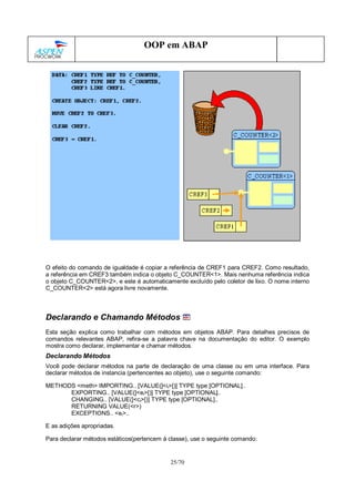 25/70
OOP em ABAP
O efeito do comando de igualdade é copiar a referência de CREF1 para CREF2. Como resultado,
a referência em CREF3 também indica o objeto C_COUNTER<1>. Mais nenhuma referência indica
o objeto C_COUNTER<2>, e este é automaticamente excluído pelo coletor de lixo. O nome interno
C_COUNTER<2> está agora livre novamente.
Declarando e Chamando Métodos
Esta seção explica como trabalhar com métodos em objetos ABAP. Para detalhes precisos de
comandos relevantes ABAP, refira-se a palavra chave na documentação do editor. O exemplo
mostra como declarar, implementar e chamar métodos.
Declarando Métodos
Você pode declarar métodos na parte de declaração de uma classe ou em uma interface. Para
declarar métodos de instancia (pertencentes ao objeto), use o seguinte comando:
METHODS <meth> IMPORTING.. [VALUE(]<ii>[)] TYPE type [OPTIONAL]..
EXPORTING.. [VALUE(]<ei>[)] TYPE type [OPTIONAL]..
CHANGING.. [VALUE(]<ci>[)] TYPE type [OPTIONAL]..
RETURNING VALUE(<r>)
EXCEPTIONS.. <ei>..
E as adições apropriadas.
Para declarar métodos estáticos(pertencem à classe), use o seguinte comando:
 