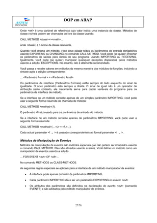 27/70
OOP em ABAP
Onde <ref> é uma variável de referência cujo valor indica uma instancia da classe. Métodos de
classe visíveis podem ser chamados de fora da classe usando:
CALL METHOD <class>=><meth>...
onde <class> é o nome da classe relevante.
Quando você chama um método, você deve passar todos os parâmetros de entrada obrigatórios
usando EXPORTING ou CHANGING no comando CALL METHOD. Você pode (se quiser) importar
os parâmetros de saídas para dentro de seu programa usando IMPORTING ou RECEIVING.
Igualmente, você pode (se quiser) manipular quaisquer exceções disparadas pelos métodos
usando a adição EXCEPTIONS. No entanto, isto é altamente recomendado.
Você passa e recebe valores em métodos da mesma maneira dos módulos de funções, incluindo a
sintaxe após a adição correspondente:
... <Parâmetro Formal > = <Parâmetro Atual>
Os parâmetros de interface (Parâmetros Formais) estão sempre do lado esquerdo do sinal de
igualdade. O novo parâmetro está sempre a direita. O sinal de igual não é um operador de
atribuição neste contexto, ele meramente serve para copiar variáveis do programa para os
parâmetros de interface de método.
Se a interface de um método consiste apenas de um simples parâmetro IMPORTING, você pode
usar a seguinte forma resumida de chamada de método:
CALL METHOD <method>( f).
O parâmetro <f> é passado para os parâmetros de entrada do método.
Se a interface de um método consiste apenas de parâmetros IMPORTING, você pode usar a
seguinte forma resumida:
CALL METHOD <method>(....<ii> =.<f i>...).
Cada actual parameter <f i > é passado correspondenteis ao formal parameter <i i >.
Métodos de Manipulação de Eventos
Métodos de manipulação de eventos são métodos especiais que não podem ser chamados usando
o comando CALL METHOD. Eles são ativados usando eventos. Você define um método como um
manipulador de eventos usando a adição
... FOR EVENT <evt> OF <cif>...
No comando METHODS ou CLASS-METHODS.
As seguintes regras especiais se aplicam para a interface de um método manipulador de eventos:
• A interface pode apenas consistir de parâmetros IMPORTING.
• Cada parâmetro IMPORTING deve ser um parâmetro EXPORTING no evento <evt>.
• Os atributos dos parâmetros são definidos na declaração do evento <evt> (comando
EVENTS) e são adotados pelo método manipulador de eventos.
 
