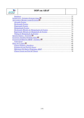 3/70
OOP em ABAP
Interfaces ................................................................................................................. 51
INTERFACES - EXEMPLO INTRODUTÓRIO ................................................................... 52
ATIVANDO E MANIPULANDO EVENTOS ..................................................................... 56
Ativando Eventos...................................................................................................... 56
Declarando Eventos ................................................................................................. 56
Disparando Eventos ................................................................................................. 57
Manipulando Eventos............................................................................................... 57
Declarando Métodos de Manipulação de Eventos .................................................... 57
Registrando Métodos de Manipulção de Eventos...................................................... 57
Timing de Manipulação de Eventos.......................................................................... 58
GRÁFICO GERAL - EVENTOS ..................................................................................... 58
EVENTOS: EXEMPLO INTRODUTÓRIO ......................................................................... 61
EVENTOS EM OBJETOS ABAP - EXEMPLO ................................................................. 62
Visão Geral.............................................................................................................. 62
POOL DE CLASSES .................................................................................................... 68
Classes Globais e Interfaces..................................................................................... 68
Estrutura de um Pool de classes............................................................................... 68
Diferenças De Outros Programas ABAP.................................................................. 69
Classes Locais em Pool de Classes........................................................................... 70
 