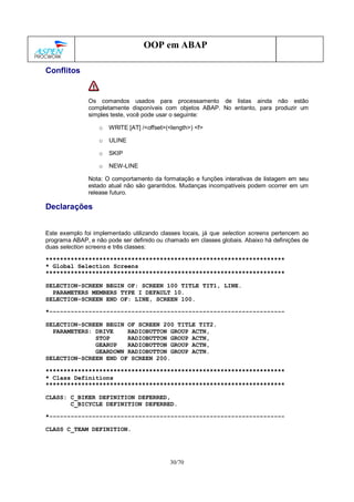 30/70
OOP em ABAP
Conflitos
Os comandos usados para processamento de listas ainda não estão
completamente disponíveis com objetos ABAP. No entanto, para produzir um
simples teste, você pode usar o seguinte:
o WRITE [AT] /<offset>(<length>) <f>
o ULINE
o SKIP
o NEW-LINE
Nota: O comportamento da formatação e funções interativas de listagem em seu
estado atual não são garantidos. Mudanças incompatíveis podem ocorrer em um
release futuro.
Declarações
Este exemplo foi implementado utilizando classes locais, já que selection screens pertencem ao
programa ABAP, e não pode ser definido ou chamado em classes globais. Abaixo há definições de
duas selection screens e três classes:
*******************************************************************
* Global Selection Screens
*******************************************************************
SELECTION-SCREEN BEGIN OF: SCREEN 100 TITLE TIT1, LINE.
PARAMETERS MEMBERS TYPE I DEFAULT 10.
SELECTION-SCREEN END OF: LINE, SCREEN 100.
*------------------------------------------------------------------
SELECTION-SCREEN BEGIN OF SCREEN 200 TITLE TIT2.
PARAMETERS: DRIVE RADIOBUTTON GROUP ACTN,
STOP RADIOBUTTON GROUP ACTN,
GEARUP RADIOBUTTON GROUP ACTN,
GEARDOWN RADIOBUTTON GROUP ACTN.
SELECTION-SCREEN END OF SCREEN 200.
*******************************************************************
* Class Definitions
*******************************************************************
CLASS: C_BIKER DEFINITION DEFERRED,
C_BICYCLE DEFINITION DEFERRED.
*------------------------------------------------------------------
CLASS C_TEAM DEFINITION.
 