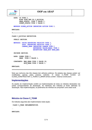 32/70
OOP em ABAP
DATA: ID TYPE I,
BIKE TYPE REF TO C_BICYCLE,
GEAR_STATUS TYPE I VALUE 1,
SPEED_STATUS TYPE I VALUE 0.
METHODS BIKER_ACTION IMPORTING ACTION TYPE I.
ENDCLASS.
*------------------------------------------------------------------
CLASS C_BICYCLE DEFINITION.
PUBLIC SECTION.
METHODS: DRIVE EXPORTING VELOCITY TYPE I,
STOP EXPORTING VELOCITY TYPE I,
CHANGE_GEAR IMPORTING CHANGE TYPE I
RETURNING VALUE(GEAR) TYPE I
EXCEPTIONS GEAR_MIN GEAR_MAX.
PRIVATE SECTION.
DATA: SPEED TYPE I,
GEAR TYPE I VALUE 1.
CONSTANTS: MAX_GEAR TYPE I VALUE 18,
MIN_GEAR TYPE I VALUE 1.
ENDCLASS.
*******************************************************************
Note que nenhuma das três classes tem atributos públicos. Os estados das classes podem ser
modificados apenas pelos próprios métodos. O classe C_TEAM Contém um
CLASS_CONSTRUCTOR. C_TEAM e C_BIKER ambos contém instance constructors.
Implementações
As seções de implementação contêm as implementações de todos os métodos declarados nas
partes correspondentes de declaração. As interfaces dos métodos já foram definidas na
declaração. Nas implementações, os parâmetros de interface se comportam como dado local.
Métodos da Classe C_TEAM
Os métodos seguintes são implementados nesta seção:
CLASS C_TEAM IMPLEMENTATION.
...
ENDCLASS.
 