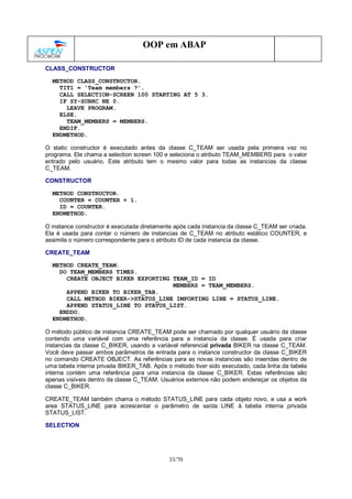33/70
OOP em ABAP
CLASS_CONSTRUCTOR
METHOD CLASS_CONSTRUCTOR.
TIT1 = 'Team members ?'.
CALL SELECTION-SCREEN 100 STARTING AT 5 3.
IF SY-SUBRC NE 0.
LEAVE PROGRAM.
ELSE.
TEAM_MEMBERS = MEMBERS.
ENDIF.
ENDMETHOD.
O static constructor é executado antes da classe C_TEAM ser usada pela primeira vez no
programa. Ele chama a selection screen 100 e seleciona o atributo TEAM_MEMBERS para o valor
entrado pelo usuário. Este atributo tem o mesmo valor para todas as instancias da classe
C_TEAM.
CONSTRUCTOR
METHOD CONSTRUCTOR.
COUNTER = COUNTER + 1.
ID = COUNTER.
ENDMETHOD.
O instance constructor é executada diretamente após cada instancia da classe C_TEAM ser criada.
Ela é usada para contar o número de instancias de C_TEAM no atributo estático COUNTER, e
assimila o número correspondente para o atributo ID de cada instancia da classe.
CREATE_TEAM
METHOD CREATE_TEAM.
DO TEAM_MEMBERS TIMES.
CREATE OBJECT BIKER EXPORTING TEAM_ID = ID
MEMBERS = TEAM_MEMBERS.
APPEND BIKER TO BIKER_TAB.
CALL METHOD BIKER->STATUS_LINE IMPORTING LINE = STATUS_LINE.
APPEND STATUS_LINE TO STATUS_LIST.
ENDDO.
ENDMETHOD.
O método público de instancia CREATE_TEAM pode ser chamado por qualquer usuário da classe
contendo uma variável com uma referência para a instancia da classe. É usada para criar
instancias da classe C_BIKER, usando a variável referencial privada BIKER na classe C_TEAM.
Você deve passar ambos parâmetros de entrada para o instance constructor da classe C_BIKER
no comando CREATE OBJECT. As referências para as novas instancias são inseridas dentro de
uma tabela interna privada BIKER_TAB. Após o método tiver sido executado, cada linha da tabela
interna contém uma referência para uma instancia da classe C_BIKER. Estas referências são
apenas visíveis dentro da classe C_TEAM. Usuários externos não podem endereçar os objetos da
classe C_BIKER.
CREATE_TEAM também chama o método STATUS_LINE para cada objeto novo, e usa a work
area STATUS_LINE para acrescentar o parâmetro de saída LINE à tabela interna privada
STATUS_LIST.
SELECTION
 