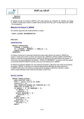 35/70
OOP em ABAP
ENDLOOP.
ENDMETHOD.
O método privado de instancia WRITE_LIST pode apenas ser chamado de métodos da classe
C_TEAM. É usada para mostrar a tabela interna privada STATUS_LIST na lista básica (SY-LSIND
= 0) do programa.
Métodos da Classe C_BIKER
Os métodos seguintes são implementados na seção:
CLASS C_BIKER IMPLEMENTATION.
...
ENDCLASS.
CONSTRUCTOR
METHOD CONSTRUCTOR.
COUNTER = COUNTER + 1.
ID = COUNTER - MEMBERS * ( TEAM_ID - 1).
CREATE OBJECT BIKE.
ENDMETHOD.
O instance constructor é executado diretamente após cada instance da classe C_BIKER ser
criada. É usada para contra o número de instance de C_BIKER no atributo estático COUNTER, e
define os números correspondents para o atributo de instance ID de cada instance da classe. O
constructor tem dois parâmetros de entrada – TEAM_ID e MEMBERS – os quais você deve passar
no comando CREATE OBJECT quando você cria uma instance em C_BIKER.
O instance constructor também cria uma instance da classe C_BICYCLE para cada nova instance
da classe C_BIKER. A referência na variável referencial privada BIKE de cada instance de
C_BIKER indica para uma instance correspondente da classe C_BICYCLE. Nenhum usuário
externo pode endereçar estas instances da classe C_BICYCLE.
SELECT_ACTION
METHOD SELECT_ACTION.
DATA ACTIVITY TYPE I.
TIT2 = 'Select action for BIKE'.
TIT2+24(3) = ID.
CALL SELECTION-SCREEN 200 STARTING AT 5 15.
CHECK NOT SY-SUBRC GT 0.
IF GEARUP = 'X' OR GEARDOWN = 'X'.
IF GEARUP = 'X'.
ACTIVITY = 1.
ELSEIF GEARDOWN = 'X'.
ACTIVITY = -1.
ENDIF.
ELSEIF DRIVE = 'X'.
ACTIVITY = 2.
ELSEIF STOP = 'X'.
ACTIVITY = 3.
ENDIF.
 