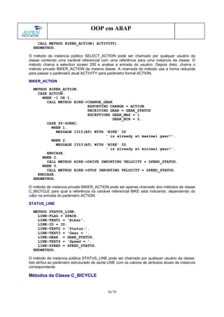 36/70
OOP em ABAP
CALL METHOD BIKER_ACTION( ACTIVITY).
ENDMETHOD.
O método da instancia público SELECT_ACTION pode ser chamado por qualquer usuário da
classe contendo uma variável referencial com uma referência para uma instancia da classe. O
método chama a selection screen 200 e analisa a entrada do usuário. Depois disto, chama o
método privado BIKER_ACTION da mesma classe. A chamada do método usa a forma reduzida
para passar o parâmetro atual ACTIVITY para parâmetro formal ACTION.
BIKER_ACTION
METHOD BIKER_ACTION.
CASE ACTION.
WHEN -1 OR 1.
CALL METHOD BIKE->CHANGE_GEAR
EXPORTING CHANGE = ACTION
RECEIVING GEAR = GEAR_STATUS
EXCEPTIONS GEAR_MAX = 1
GEAR_MIN = 2.
CASE SY-SUBRC.
WHEN 1.
MESSAGE I315(AT) WITH 'BIKE' ID
' is already at maximal gear!'.
WHEN 2.
MESSAGE I315(AT) WITH 'BIKE' ID
' is already at minimal gear!'.
ENDCASE.
WHEN 2.
CALL METHOD BIKE->DRIVE IMPORTING VELOCITY = SPEED_STATUS.
WHEN 3.
CALL METHOD BIKE->STOP IMPORTING VELOCITY = SPEED_STATUS.
ENDCASE.
ENDMETHOD.
O método de instancia privado BIKER_ACTION pode ser apenas chamado dos métodos da classe
C_BICYCLE para qual a referência na variável referencial BIKE está indicando, dependendo do
valor na entrada do parâmetro ACTION.
STATUS_LINE
METHOD STATUS_LINE.
LINE-FLAG = SPACE.
LINE-TEXT1 = 'Biker'.
LINE-ID = ID.
LINE-TEXT2 = 'Status:'.
LINE-TEXT3 = 'Gear = '.
LINE-GEAR = GEAR_STATUS.
LINE-TEXT4 = 'Speed = '.
LINE-SPEED = SPEED_STATUS.
ENDMETHOD.
O método da instancia pública STATUS_LINE pode ser chamado por qualquer usuário da classe.
Isto atribui ao parâmetro estruturado de saída LINE com os valores de atributos atuais da instancia
correspondente.
Métodos da Classe C_BICYCLE
 
