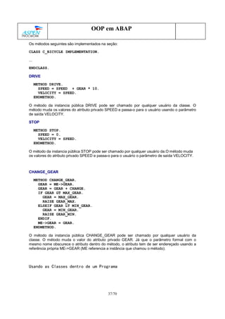 37/70
OOP em ABAP
Os métodos seguintes são implementados na seção:
CLASS C_BICYCLE IMPLEMENTATION.
...
ENDCLASS.
DRIVE
METHOD DRIVE.
SPEED = SPEED + GEAR * 10.
VELOCITY = SPEED.
ENDMETHOD.
O método da instancia pública DRIVE pode ser chamado por qualquer usuário da classe. O
método muda os valores do atributo privado SPEED e passa-o para o usuário usando o parâmetro
de saída VELOCITY.
STOP
METHOD STOP.
SPEED = 0.
VELOCITY = SPEED.
ENDMETHOD.
O método da instancia pública STOP pode ser chamado por qualquer usuário da.O método muda
os valores do atributo privado SPEED e passa-o para o usuário o parâmetro de saída VELOCITY.
CHANGE_GEAR
METHOD CHANGE_GEAR.
GEAR = ME->GEAR.
GEAR = GEAR + CHANGE.
IF GEAR GT MAX_GEAR.
GEAR = MAX_GEAR.
RAISE GEAR_MAX.
ELSEIF GEAR LT MIN_GEAR.
GEAR = MIN_GEAR.
RAISE GEAR_MIN.
ENDIF.
ME->GEAR = GEAR.
ENDMETHOD.
O método da instancia pública CHANGE_GEAR pode ser chamado por qualquer usuário da
classe. O método muda o valor do atributo privado GEAR. Já que o parâmetro formal com o
mesmo nome obscurece o atributo dentro do método, o atributo tem de ser endereçado usando a
referência própria ME->GEAR (ME referencia a instância que chamou o método).
Usando as Classes dentro de um Programa
 