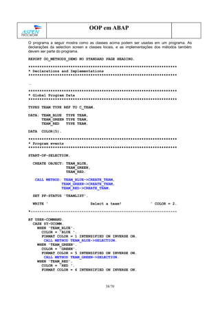 38/70
OOP em ABAP
O programa a seguir mostra como as classes acima podem ser usadas em um programa. As
declarações da selection screen e classes locais, e as implementações dos métodos também
devem ser parte do programa.
REPORT OO_METHODS_DEMO NO STANDARD PAGE HEADING.
*******************************************************************
* Declarations and Implementations
*******************************************************************
...
*******************************************************************
* Global Program Data
*******************************************************************
TYPES TEAM TYPE REF TO C_TEAM.
DATA: TEAM_BLUE TYPE TEAM,
TEAM_GREEN TYPE TEAM,
TEAM_RED TYPE TEAM.
DATA COLOR(5).
*******************************************************************
* Program events
*******************************************************************
START-OF-SELECTION.
CREATE OBJECT: TEAM_BLUE,
TEAM_GREEN,
TEAM_RED.
CALL METHOD: TEAM_BLUE->CREATE_TEAM,
TEAM_GREEN->CREATE_TEAM,
TEAM_RED->CREATE_TEAM.
SET PF-STATUS 'TEAMLIST'.
WRITE ' Select a team! ' COLOR = 2.
*------------------------------------------------------------------
AT USER-COMMAND.
CASE SY-UCOMM.
WHEN 'TEAM_BLUE'.
COLOR = 'BLUE '.
FORMAT COLOR = 1 INTENSIFIED ON INVERSE ON.
CALL METHOD TEAM_BLUE->SELECTION.
WHEN 'TEAM_GREEN'.
COLOR = 'GREEN'.
FORMAT COLOR = 5 INTENSIFIED ON INVERSE ON.
CALL METHOD TEAM_GREEN->SELECTION.
WHEN 'TEAM_RED'.
COLOR = 'RED '.
FORMAT COLOR = 6 INTENSIFIED ON INVERSE ON.
 