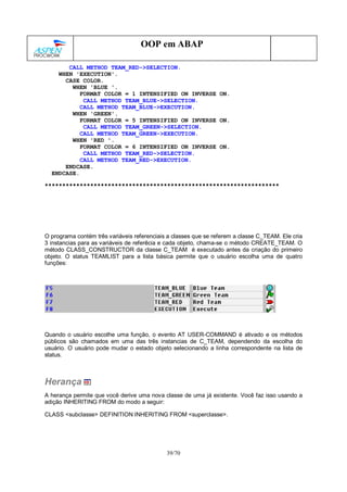 39/70
OOP em ABAP
CALL METHOD TEAM_RED->SELECTION.
WHEN 'EXECUTION'.
CASE COLOR.
WHEN 'BLUE '.
FORMAT COLOR = 1 INTENSIFIED ON INVERSE ON.
CALL METHOD TEAM_BLUE->SELECTION.
CALL METHOD TEAM_BLUE->EXECUTION.
WHEN 'GREEN'.
FORMAT COLOR = 5 INTENSIFIED ON INVERSE ON.
CALL METHOD TEAM_GREEN->SELECTION.
CALL METHOD TEAM_GREEN->EXECUTION.
WHEN 'RED '.
FORMAT COLOR = 6 INTENSIFIED ON INVERSE ON.
CALL METHOD TEAM_RED->SELECTION.
CALL METHOD TEAM_RED->EXECUTION.
ENDCASE.
ENDCASE.
*******************************************************************
O programa contém três variáveis referenciais a classes que se referem a classe C_TEAM. Ele cria
3 instancias para as variáveis de referêcia e cada objeto, chama-se o método CREATE_TEAM. O
método CLASS_CONSTRUCTOR da classe C_TEAM é executado antes da criação do primeiro
objeto. O status TEAMLIST para a lista básica permite que o usuário escolha uma de quatro
funções:
Quando o usuário escolhe uma função, o evento AT USER-COMMAND é ativado e os métodos
públicos são chamados em uma das três instancias de C_TEAM, dependendo da escolha do
usuário. O usuário pode mudar o estado objeto selecionando a linha correspondente na lista de
status.
Herança
A herança permite que você derive uma nova classe de uma já existente. Você faz isso usando a
adição INHERITING FROM do modo a seguir:
CLASS <subclasse> DEFINITION INHERITING FROM <superclasse>.
 