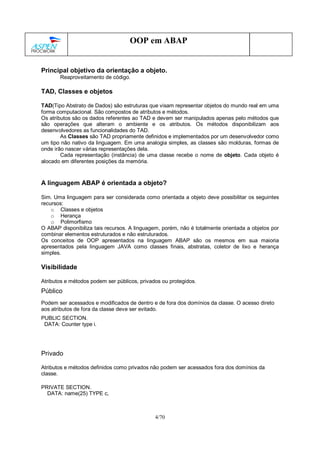 4/70
OOP em ABAP
Principal objetivo da orientação a objeto.
Reaproveitamento de código.
TAD, Classes e objetos
TAD(Tipo Abstrato de Dados) são estruturas que visam representar objetos do mundo real em uma
forma computacional. São compostos de atributos e métodos.
Os atributos são os dados referentes ao TAD e devem ser manipulados apenas pelo métodos que
são operações que alteram o ambiente e os atributos. Os métodos disponibilizam aos
desenvolvedores as funcionalidades do TAD.
As Classes são TAD propriamente definidos e implementados por um desenvolvedor como
um tipo não nativo da linguagem. Em uma analogia simples, as classes são molduras, formas de
onde irão nascer várias representações dela.
Cada representação (instância) de uma classe recebe o nome de objeto. Cada objeto é
alocado em diferentes posições da memória.
A linguagem ABAP é orientada a objeto?
Sim. Uma linguagem para ser considerada como orientada a objeto deve possibilitar os seguintes
recursos:
o Classes e objetos
o Herança
o Polimorfismo
O ABAP disponibiliza tais recursos. A linguagem, porém, não é totalmente orientada a objetos por
combinar elementos estruturados e não estruturados.
Os conceitos de OOP apresentados na linguagem ABAP são os mesmos em sua maioria
apresentados pela linguagem JAVA como classes finais, abstratas, coletor de lixo e herança
simples.
Visibilidade
Atributos e métodos podem ser públicos, privados ou protegidos.
Público
Podem ser acessados e modificados de dentro e de fora dos domínios da classe. O acesso direto
aos atributos de fora da classe deve ser evitado.
PUBLIC SECTION.
DATA: Counter type i.
Privado
Atributos e métodos definidos como privados não podem ser acessados fora dos domínios da
classe.
PRIVATE SECTION.
DATA: name(25) TYPE c,
 