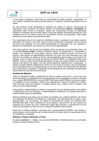 40/70
OOP em ABAP
A nova classe <subclasse> herda todos os componentes da classe existente <superclasse>. A
nova classe é chamada derivada da qual ela herdou. E a original é chamada superclasse da nova
classe.
Se você adicionar novas declarações à subclasse ela conterá os mesmos componentes da
superclasse, mais as adições. No entanto, apenas os componentes públicos e protegidos da
superclasse estão visíveis na subclasse. Apesar dos componentes privados da superclasse
existirem na subclasse, eles não estão visíveis. Você pode declarar componentes privados em uma
subclasse que tem os mesmo nomes dos componentes privados da superclasse. Cada classe
trabalha com seus próprios componentes privados.
Se a superclasse não tem uma seção de visibilidade privada, a subclasse é uma réplica exata da
superclasse. No entanto, você pode adicionar novos componentes à subclasse. Isto lhe permite
que torne uma subclasse em uma versão especializada da superclasse. Se uma subclasse é
também uma superclasse, você introduz um novo nível de especialização.
Uma classe pode ter mais do que uma subclasse direta, mas apenas uma superclasse direta. Isto
é chamada herança simples. Quando subclasses herdam de superclasses e a superclasse é
também uma subclasse de outra classe, todas as classes envolvidas formam uma árvore de
herança, cujos degraus de especialização aumentam com cada novo nível hierárquico que você
adicionar. Ao contrário, as classes se tornam mais generalizadas até se chegar a raiz da árvore de
herança. A raiz de todas as árvores de herança em Objetos ABAP é a predefinida classe vazia
OBJECT. Esta é a classe mais generalizada possível, já que não contém métodos nem atributos.
Quando você define uma classe, você não precisa especificar explicitamente a superclasse – a
relação é sempre definida implicitamente. Dentro de uma árvore de herança, dois nós adjacentes
são a superclasse direta ou subclasse direta uma da outra. Outros nós relacionados são referidos
como superclasse ou subclasse. A declaração de componentes de uma subclasse são distribuídas
através todos os níveis da árvore de herança.
Redefinindo Métodos
Todas as subclasses contêm componentes de todas as classes entre elas e o nó-raiz em uma
árvore de herança. A visibilidade de um componente não pode ser mudada. No entanto, você pode
usar a adição REDEFINITION no comando METHODS para redefinir método de instancia público
ou protegido em uma subclasse e fazê-la mais especializada. Quando se redefine um método,
você não pode mudar sua interface. O método continua com o mesmo nome e interface, mas
possui uma nova implementação.
A declaração e implementação do método na superclasse não são afetadas quando você redefine
o método dentro de uma subclasse. A implementação da redefinição na subclasse obscurece a
implementação original na superclasse.
Qualquer referência que indique para um objeto da subclasse usa o método redefinido, até mesmo
se a referência foi definida com referência a superclasse. Isto particularmente se aplica a auto-
referência ME->. Se, por exemplo, um método de superclasse M1 contém uma chamada CALL
METHOD [ME->]M2, e M2 é redefinido em uma subclasse, chamando M1 de uma instancia da
subclasse que vai fazer com que o método M2 original seja chamado, e chamando M1 de uma
instancia da subclasse vai fazer com que o método M2 redefinido seja chamado.
Dentro de um método redefinido, você pode usar a pseudo-referência SUPER-> para acessar o
método obscuro. Isto lhe permite usar a função existente do método dentro da superclasse sem ter
de recodificá-lo na subclasse.
Métodos e Classes Abstratos e Finais
As adições ABSTRACT e FINAL nos comandos METHODS e CLASS permitem que você defina
métodos e classes abstratos e finais.
 