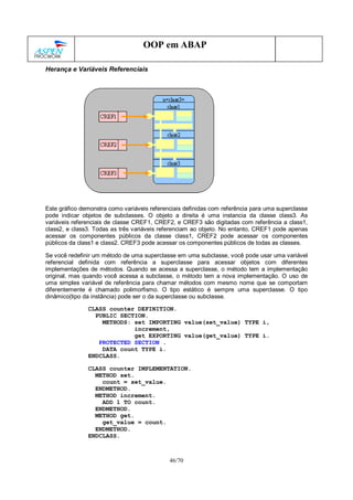 46/70
OOP em ABAP
Herança e Variáveis Referenciais
Este gráfico demonstra como variáveis referenciais definidas com referência para uma superclasse
pode indicar objetos de subclasses. O objeto a direita é uma instancia da classe class3. As
variáveis referenciais de classe CREF1, CREF2, e CREF3 são digitadas com referência a class1,
class2, e class3. Todas as três variáveis referenciam ao objeto. No entanto, CREF1 pode apenas
acessar os componentes públicos da classe class1, CREF2 pode acessar os componentes
públicos da class1 e class2. CREF3 pode acessar os componentes públicos de todas as classes.
Se você redefinir um método de uma superclasse em uma subclasse, você pode usar uma variável
referencial definida com referência a superclasse para acessar objetos com diferentes
implementações de métodos. Quando se acessa a superclasse, o método tem a implementação
original, mas quando você acessa a subclasse, o método tem a nova implementação. O uso de
uma simples variável de referência para chamar métodos com mesmo nome que se comportam
diferentemente é chamado polimorfismo. O tipo estático é sempre uma superclasse. O tipo
dinâmico(tipo da instância) pode ser o da superclasse ou subclasse.
CLASS counter DEFINITION.
PUBLIC SECTION.
METHODS: set IMPORTING value(set_value) TYPE i,
increment,
get EXPORTING value(get_value) TYPE i.
PROTECTED SECTION .
DATA count TYPE i.
ENDCLASS.
CLASS counter IMPLEMENTATION.
METHOD set.
count = set_value.
ENDMETHOD.
METHOD increment.
ADD 1 TO count.
ENDMETHOD.
METHOD get.
get_value = count.
ENDMETHOD.
ENDCLASS.
 