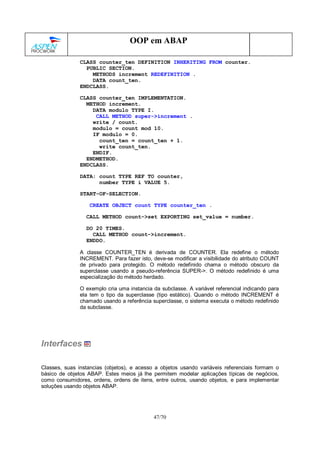 47/70
OOP em ABAP
CLASS counter_ten DEFINITION INHERITING FROM counter.
PUBLIC SECTION.
METHODS increment REDEFINITION .
DATA count_ten.
ENDCLASS.
CLASS counter_ten IMPLEMENTATION.
METHOD increment.
DATA modulo TYPE I.
CALL METHOD super->increment .
write / count.
modulo = count mod 10.
IF modulo = 0.
count_ten = count_ten + 1.
write count_ten.
ENDIF.
ENDMETHOD.
ENDCLASS.
DATA: count TYPE REF TO counter,
number TYPE i VALUE 5.
START-OF-SELECTION.
CREATE OBJECT count TYPE counter_ten .
CALL METHOD count->set EXPORTING set_value = number.
DO 20 TIMES.
CALL METHOD count->increment.
ENDDO.
A classe COUNTER_TEN é derivada de COUNTER. Ela redefine o método
INCREMENT. Para fazer isto, deve-se modificar a visibilidade do atributo COUNT
de privado para protegido. O método redefinido chama o método obscuro da
superclasse usando a pseudo-referência SUPER->. O método redefinido é uma
especialização do método herdado.
O exemplo cria uma instancia da subclasse. A variável referencial indicando para
ela tem o tipo da superclasse (tipo estático). Quando o método INCREMENT é
chamado usando a referência superclasse, o sistema executa o método redefinido
da subclasse.
Interfaces
Classes, suas instancias (objetos), e acesso a objetos usando variáveis referenciais formam o
básico de objetos ABAP. Estes meios já lhe permitem modelar aplicações típicas de negócios,
como consumidores, ordens, ordens de itens, entre outros, usando objetos, e para implementar
soluções usando objetos ABAP.
 
