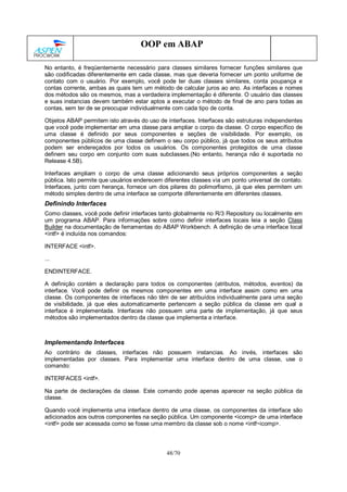48/70
OOP em ABAP
No entanto, é freqüentemente necessário para classes similares fornecer funções similares que
são codificadas diferentemente em cada classe, mas que deveria fornecer um ponto uniforme de
contato com o usuário. Por exemplo, você pode ter duas classes similares, conta poupança e
contas corrente, ambas as quais tem um método de calcular juros ao ano. As interfaces e nomes
dos métodos são os mesmos, mas a verdadeira implementação é diferente. O usuário das classes
e suas instancias devem também estar aptos a executar o método de final de ano para todas as
contas, sem ter de se preocupar individualmente com cada tipo de conta.
Objetos ABAP permitem isto através do uso de interfaces. Interfaces são estruturas independentes
que você pode implementar em uma classe para ampliar o corpo da classe. O corpo específico de
uma classe é definido por seus componentes e seções de visibilidade. Por exemplo, os
componentes públicos de uma classe definem o seu corpo público, já que todos os seus atributos
podem ser endereçados por todos os usuários. Os componentes protegidos de uma classe
definem seu corpo em conjunto com suas subclasses.(No entanto, herança não é suportada no
Release 4.5B).
Interfaces ampliam o corpo de uma classe adicionando seus próprios componentes a seção
pública. Isto permite que usuários enderecem diferentes classes via um ponto universal de contato.
Interfaces, junto com herança, fornece um dos pilares do polimorfismo, já que eles permitem um
método simples dentro de uma interface se comporte diferentemente em diferentes classes.
Definindo Interfaces
Como classes, você pode definir interfaces tanto globalmente no R/3 Repository ou localmente em
um programa ABAP. Para informações sobre como definir interfaces locais leia a seção Class
Builder na documentação de ferramentas do ABAP Workbench. A definição de uma interface local
<intf> é incluída nos comandos:
INTERFACE <intf>.
...
ENDINTERFACE.
A definição contém a declaração para todos os componentes (atributos, métodos, eventos) da
interface. Você pode definir os mesmos componentes em uma interface assim como em uma
classe. Os componentes de interfaces não têm de ser atribuídos individualmente para uma seção
de visibilidade, já que eles automaticamente pertencem a seção pública da classe em qual a
interface é implementada. Interfaces não possuem uma parte de implementação, já que seus
métodos são implementados dentro da classe que implementa a interface.
Implementando Interfaces
Ao contrário de classes, interfaces não possuem instancias. Ao invés, interfaces são
implementadas por classes. Para implementar uma interface dentro de uma classe, use o
comando:
INTERFACES <intf>.
Na parte de declarações da classe. Este comando pode apenas aparecer na seção pública da
classe.
Quando você implementa uma interface dentro de uma classe, os componentes da interface são
adicionados aos outros componentes na seção pública. Um componente <icomp> de uma interface
<intf> pode ser acessada como se fosse uma membro da classe sob o nome <intf~icomp>.
 