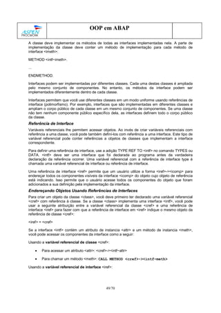 49/70
OOP em ABAP
A classe deve implementar os métodos de todas as interfaces implementadas nela. A parte de
implementação da classe deve conter um método de implementação para cada método de
interface <imeth>:
METHOD <intf~imeth>.
...
ENDMETHOD.
Interfaces podem ser implementadas por diferentes classes. Cada uma destas classes é ampliada
pelo mesmo conjunto de componentes. No entanto, os métodos da interface podem ser
implementados diferentemente dentro de cada classe.
Interfaces permitem que você use diferentes classes em um modo uniforme usando referências de
interface (polimorfismo). Por exemplo, interfaces que são implementadas em diferentes classes e
ampliam o corpo público de cada classe em um mesmo conjunto de componentes. Se uma classe
não tem nenhum componente público específico dela, as interfaces definem todo o corpo público
da classe.
Referência de Interface
Variáveis referenciais lhe permitem acessar objetos. Ao invés de criar variáveis referenciais com
referência a uma classe, você pode também definí-los com referência a uma interface. Este tipo de
variável referencial pode conter referências a objetos de classes que implementam a interface
correspondente.
Para definir uma referência de interface, use a adição TYPE REF TO <intf> no comando TYPES ou
DATA. <intf> deve ser uma interface que foi declarada ao programa antes da verdadeira
declaração da referência ocorrer. Uma variável referencial com a referência de interface type é
chamada uma variável referencial de interface ou referência de interface.
Uma referência de interface <iref> permite que um usuário utilize a forma <iref>-><icomp> para
endereçar todos os componentes visíveis da interface <icomp> do objeto cujo objeto de referência
está indicando. Isso permite que o usuário acesse todos os componentes do objeto que foram
adicionados a sua definição pela implementação da interface.
Endereçando Objetos Usando Referências de Interfaces
Para criar um objeto da classe <class>, você deve primeiro ter declarado uma variável referencial
<cref> com referência à classe. Se a classe <class> implementa uma interface <intf>, você pode
usar a seguinte atribuição entre a variável referencial da classe <cref> e uma referência de
interface <iref> para fazer com que a referência de interface em <iref> indique o mesmo objeto da
referência de classe <cref>:
<iref> = <cref>
Se a interface <intf> contém um atributo de instancia <attr> e um método de instancia <meth>,
você pode acessar os componentes da interface como a seguir:
Usando a variável referencial de classe <cref>:
• Para acessar um atributo <attr>: <cref>-><intf~attr>
• Para chamar um método <meth>: CALL METHOD <cref>-><intf~meth>
Usando a variável referencial de interface <iref>:
 