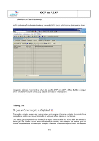 5/70
OOP em ABAP
planetype LIKE saplane-planetyp,
No R3 pode-se definir classes através da transação SE24 ou no próprio corpo do programa Abap.
Nas pastas públicas, recomendo a leitura da apostila OOP em ABAP e Class Builder. A seguir,
temos o material traduzido sobre Abap Objects extraído do help.sap.com.
Help.sap.com
O que é Orientação a Objeto?
Orientação a objeto, ou para ser mais preciso, programação orientada a objeto, é um método de
resolução de problemas no qual o solução do software reflete objetos do mundo real.
Uma introdução compreensiva a orientação a objeto como um todo iria muito além dos limites da
introdução aos objetos ABAP. Esta documentação introduz uma seleção de termos que são
usados universalmente na orientação a objeto e também ocorre em objetos ABAP. Em sessões
 