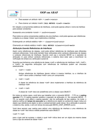 50/70
OOP em ABAP
• Para acessar um atributo <attr>: < iref>-><attr>
• Para chamar um método <meth>: CALL METHOD <iref>-><meth>
Em relação a componentes estáticos de interfaces, você pode apenas utilizar o nome da interface
para acessar constantes:
Acessando uma constante <const>: < intf>=><const>
Para todos os outros componentes estáticos de uma interface, você pode apenas usar referências
a objetos ou a classe <class> que implementa a interface.
Endereçando um atributo estático <attr>: < class>=><intf~attr>
Chamando um método estático <meth>: CALL METHOD <class>=><intf~meth>
Atribuição Usando Referências de Interfaces
Assim como referências de classes, você pode atribuir referências de interfaces para diferentes
variáveis referenciais. Você pode também fazer atribuições entre variáveis referenciais de classes
e variáveis referenciais de interfaces. Quando você usa o comando MOVE ou o operador de
atribuição (=) para atribuir variáveis referenciais, o sistema deve estar apto a reconhecer na
verificação de sintaxe se a atribuição é possível.
Suponha que tenhamos uma referência de classe <cref> e referências de interfaces <iref>, <iref1>,
e <iref2>. As seguintes atribuições com referências de interfaces podem ser checadas
estaticamente:
• <iref1> = <iref2>
Ambas referências de interfaces devem indicar à mesma interface, ou a interface de
<iref1> deve conter a interface <iref2> como um componente.
• <iref> = <cref>
A classe da referência de classe <cref> deve implementar a interface da referência de
interface <iref>.
• <cref> = <iref>
A classe de <cref> deve ser predefinida como a classe vazia OBJECT.
Em todos os outros casos, você teria que trabalhar com o comando MOVE …?-TO ou o casting
operator (?=). O casting operator substitui o operador de atribuição (=). No comando MOVE…?-
TO, ou quando você utiliza o casting operator, não há verificação de tipo estático. Ao invés, o
sistema verifica em tempo de execução se a referência do objeto na variável de origem indica um
objeto cuja referência de objeto no alvo a variável também pode indicar. Se a atribuição é possível,
o sistema a faz, senão, o erro em tempo de execução MOVE_CAST_ERROR ocorre.
Você deve sempre usar casting para atribuir uma referência de interface a uma referência de
classe se <cref> não indica a classe predefinida vazia OBJECT:
<cref> ?= <iref>
para o type cast ter sucesso, o objeto o qual <iref> indica deve ser um objeto da mesma classe
como o tipo da variável de classe <cref>.
 