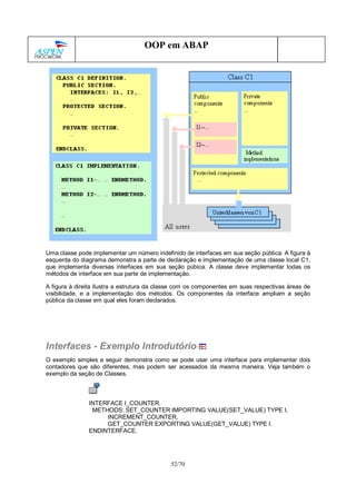 52/70
OOP em ABAP
Uma classe pode implementar um número indefinido de interfaces em sua seção pública. A figura à
esquerda do diagrama demonstra a parte de declaração e implementação de uma classe local C1,
que implementa diversas interfaces em sua seção púbica. A classe deve implementar todas os
métodos de interface em sua parte de implementação.
A figura à direita ilustra a estrutura da classe com os componentes em suas respectivas áreas de
visibilidade, e a implementação dos métodos. Os componentes da interface ampliam a seção
pública da classe em qual eles foram declarados.
Interfaces - Exemplo Introdutório
O exemplo simples a seguir demonstra como se pode usar uma interface para implementar dois
contadores que são diferentes, mas podem ser acessados da mesma maneira. Veja também o
exemplo da seção de Classes.
INTERFACE I_COUNTER.
METHODS: SET_COUNTER IMPORTING VALUE(SET_VALUE) TYPE I,
INCREMENT_COUNTER,
GET_COUNTER EXPORTING VALUE(GET_VALUE) TYPE I.
ENDINTERFACE.
 