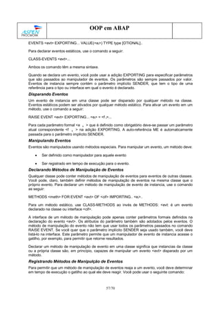 57/70
OOP em ABAP
EVENTS <evt> EXPORTING... VALUE(<ei>) TYPE type [OTIONAL]..
Para declarar eventos estáticos, use o comando a seguir:
CLASS-EVENTS <evt>...
Ambos os comando têm a mesma sintaxe.
Quando se declara um evento, você pode usar a adição EXPORTING para especificar parâmetros
que são passados ao manipulador de eventos. Os parâmetros são sempre passados por valor.
Eventos de instancia sempre contém o parâmetro implícito SENDER, que tem o tipo de uma
referência para o tipo ou interface em qual o evento é declarado.
Disparando Eventos
Um evento de instancia em uma classe pode ser disparado por qualquer método na classe.
Eventos estáticos podem ser ativados por qualquer método estático. Para ativar um evento em um
método, use o comando a seguir:
RAISE EVENT <evt> EXPORTING... <ei> = <f i>...
Para cada parâmetro formal <e i > que é definido como obrigatório deve-se passar um parâmetro
atual correspondente <f i > na adição EXPORTING. A auto-referência ME é automaticamente
passada para o parâmetro implícito SENDER.
Manipulando Eventos
Eventos são manipulados usando métodos especiais. Para manipular um evento, um método deve:
• Ser definido como manipulador para aquele evento
• Ser registrado em tempo de execução para o evento.
Declarando Métodos de Manipulação de Eventos
Qualquer classe pode conter métodos de manipulação de eventos para eventos de outras classes.
Você pode, claro, também definir métodos de manipulação de eventos na mesma classe que o
próprio evento. Para declarar um método de manipulação de evento de instancia, use o comando
as seguir:
METHODS <meth> FOR EVENT <evt> OF <cif> IMPORTING.. <ei>..
Para um método estático, use CLASS-METHODS ao invés de METHODS: <evt: é um evento
declarado na classe ou interface <cif>.
A interface de um método de manipulação pode apenas conter parâmetros formais definidos na
declaração do evento <evt>. Os atributos do parâmetro também são adotados pelos eventos. O
método de manipulação do evento não tem que usar todos os parâmetros passados no comando
RAISE EVENT. Se você quer que o parâmetro implícito SENDER seja usado também, você deve
listá-lo na interface. Este parâmetro permite que um manipulador de evento de instancia acesse o
gatilho, por exemplo, para permitir que retorne resultados.
Declarar um método de manipulação de evento em uma classe significa que instancias da classe
ou a própria classe são, em princípio, capazes de manipular um evento <evt> disparado por um
método.
Registrando Métodos de Manipulção de Eventos
Para permitir que um método de manipulação de eventos reaja a um evento, você deve determinar
em tempo de execução o gatilho ao qual ele deve reagir. Você pode usar o seguinte comando:
 