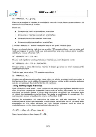 58/70
OOP em ABAP
SET HANDLER... <hi>... [FOR]...
Ele conecta uma lista de métodos de manipulação com métodos de disparo correspondentes. Há
quatro métodos diferentes de eventos.
Podem ser:
• Um evento de instancia declarado em uma classe
• Um evento de instancia declarado em uma interface
• Um evento estático declarado em uma classe
• Um evento estático declarado em uma interface
A sintaxe e efeito do SET HANDLER depende de qual dos quatro casos se aplica.
Para um evento de instancia, você deve usar a adição FOR para especificar a instancia para a qual
você quer registrar o handler. Você pode tanto especificar uma única instancia como o gatilho,
usando uma variável referencial <ref>:
SET HANDLER... <hi>...FOR <ref>.
Ou você pode registrar o handler para todas as instancia que podem disparar o evento:
SET HANDLER... <hi>...FOR ALL INSTANCES.
O registro então se aplica até mesmo a instancia de disparo que ainda não foram criadas quando
você registra o handler.
Você não pode usar a adição FOR para eventos estáticos:
SET HANDLER... <hi>...
O registro se aplica automaticamente a classe inteira, ou a todas as classes que implementam a
interface contendo o evento estático. Em caso de interfaces, o registro também se aplica a classes
que não carregadas até depois do handler ter sido registrado.
Timing de Manipulação de Eventos
Após o comando RAISE EVENT, todos os métodos de manipulação registrados são executados
antes do próximo comando ser processado (manipulação de evento sincronizado). Se o próprio
método de manipulação disparar o evento, seus métodos de manipulação são executados antes
do método de manipulação original continuar. Para evitar a possibilidade de recursão sem fim,
eventos podem apenas ser subdivididos em uma profundidade de 64.
Métodos de manipulação são executados na ordem em qual são registrados. Já que
manipuladores de eventos são registrados dinamicamente, não se deve assumir que todos serão
processados em uma ordem particular. Ao invés, deve-se programar como se todos os
manipuladores de eventos fossem executados simultaneamente.
Gráfico Geral - Eventos
Suponha que tenhamos duas classes, C1 e C2:
 