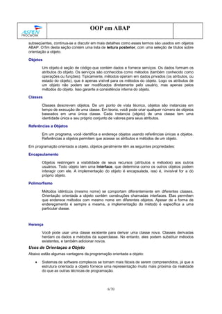 6/70
OOP em ABAP
subseqüentes, continua-se a discutir em mais detalhes como esses termos são usados em objetos
ABAP. O fim desta seção contém uma lista de leitura posterior, com uma seleção de títulos sobre
orientação a objeto.
Objetos
Um objeto é seção de código que contém dados e fornece serviços. Os dados formam os
atributos do objeto. Os serviços são conhecidos como métodos (também conhecido como
operações ou funções). Tipicamente, métodos operam em dados privados (os atributos, ou
estado do objeto), que é apenas visível para os métodos do objeto. Logo os atributos de
um objeto não podem ser modificados diretamente pelo usuário, mas apenas pelos
métodos do objeto. Isso garante a consistência interna do objeto.
Classes
Classes descrevem objetos. De um ponto de vista técnico, objetos são instancias em
tempo de execução de uma classe. Em teoria, você pode criar qualquer número de objetos
baseados em uma única classe. Cada instancia (objeto) de uma classe tem uma
identidade única e seu próprio conjunto de valores para seus atributos.
Referências a Objetos
Em um programa, você identifica e endereça objetos usando referências únicas a objetos.
Referências a objetos permitem que acesse os atributos e métodos de um objeto.
Em programação orientada a objeto, objetos geralmente têm as seguintes propriedades:
Encapsulamento
Objetos restringem a visibilidade de seus recursos (atributos e métodos) aos outros
usuários. Todo objeto tem uma interface, que determina como os outros objetos podem
interagir com ele. A implementação do objeto é encapsulada, isso é, invisível for a do
próprio objeto.
Polimorfismo
Métodos idênticos (mesmo nome) se comportam diferentemente em diferentes classes.
Orientação orientada a objeto contém construções chamadas interfaces. Elas permitem
que enderece métodos com mesmo nome em diferentes objetos. Apesar de a forma de
endereçamento é sempre a mesma, a implementação do método é específica a uma
particular classe.
Herança
Você pode usar uma classe existente para derivar uma classe nova. Classes derivadas
herdam os dados e métodos da superclasse. No entanto, eles podem substituir métodos
existentes, e também adicionar novos.
Usos de Orientaçao a Objeto
Abaixo estão algumas vantagens da programação orientada a objeto:
• Sistemas de software complexos se tornam mais fáceis de serem compreendidos, já que a
estrutura orientada a objeto fornece uma representação muito mais próxima da realidade
do que as outras técnicas de programação.
 