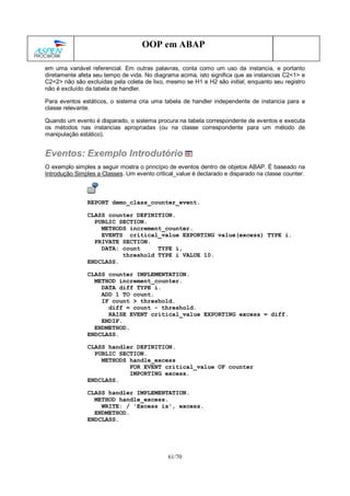 61/70
OOP em ABAP
em uma variável referencial. Em outras palavras, conta como um uso da instancia, e portanto
diretamente afeta seu tempo de vida. No diagrama acima, isto significa que as instancias C2<1> e
C2<2> não são excluídas pela coleta de lixo, mesmo se H1 e H2 são initial, enquanto seu registro
não é excluído da tabela de handler.
Para eventos estáticos, o sistema cria uma tabela de handler independente de instancia para a
classe relevante.
Quando um evento é disparado, o sistema procura na tabela correspondente de eventos e executa
os métodos nas instancias apropriadas (ou na classe correspondente para um método de
manipulação estático).
Eventos: Exemplo Introdutório
O exemplo simples a seguir mostra o princípio de eventos dentro de objetos ABAP. É baseado na
Introdução Simples a Classes. Um evento critical_value é declarado e disparado na classe counter.
REPORT demo_class_counter_event.
CLASS counter DEFINITION.
PUBLIC SECTION.
METHODS increment_counter.
EVENTS critical_value EXPORTING value(excess) TYPE i.
PRIVATE SECTION.
DATA: count TYPE i,
threshold TYPE i VALUE 10.
ENDCLASS.
CLASS counter IMPLEMENTATION.
METHOD increment_counter.
DATA diff TYPE i.
ADD 1 TO count.
IF count > threshold.
diff = count - threshold.
RAISE EVENT critical_value EXPORTING excess = diff.
ENDIF.
ENDMETHOD.
ENDCLASS.
CLASS handler DEFINITION.
PUBLIC SECTION.
METHODS handle_excess
FOR EVENT critical_value OF counter
IMPORTING excess.
ENDCLASS.
CLASS handler IMPLEMENTATION.
METHOD handle_excess.
WRITE: / 'Excess is', excess.
ENDMETHOD.
ENDCLASS.
 