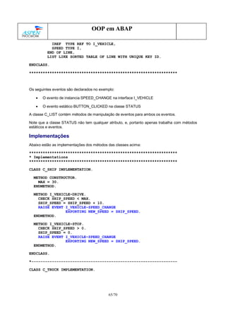 65/70
OOP em ABAP
IREF TYPE REF TO I_VEHICLE,
SPEED TYPE I,
END OF LINE,
LIST LIKE SORTED TABLE OF LINE WITH UNIQUE KEY ID.
ENDCLASS.
*****************************************************************
Os seguintes eventos são declarados no exemplo:
• O evento de instancia SPEED_CHANGE na interface I_VEHICLE
• O evento estático BUTTON_CLICKED na classe STATUS
A classe C_LIST contém métodos de manipulação de eventos para ambos os eventos.
Note que a classe STATUS não tem qualquer atributo, e, portanto apenas trabalha com métodos
estáticos e eventos.
Implementações
Abaixo estão as implementações dos métodos das classes acima:
*****************************************************************
* Implementations
*****************************************************************
CLASS C_SHIP IMPLEMENTATION.
METHOD CONSTRUCTOR.
MAX = 30.
ENDMETHOD.
METHOD I_VEHICLE~DRIVE.
CHECK SHIP_SPEED < MAX.
SHIP_SPEED = SHIP_SPEED + 10.
RAISE EVENT I_VEHICLE~SPEED_CHANGE
EXPORTING NEW_SPEED = SHIP_SPEED.
ENDMETHOD.
METHOD I_VEHICLE~STOP.
CHECK SHIP_SPEED > 0.
SHIP_SPEED = 0.
RAISE EVENT I_VEHICLE~SPEED_CHANGE
EXPORTING NEW_SPEED = SHIP_SPEED.
ENDMETHOD.
ENDCLASS.
*----------------------------------------------------------------
CLASS C_TRUCK IMPLEMENTATION.
 